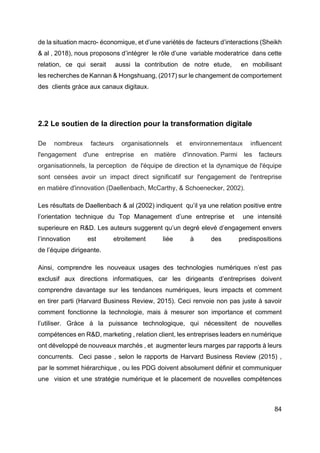 84
de la situation macro- économique, et d’une variétés de facteurs d’interactions (Sheikh
& al , 2018), nous proposons d’intégrer le rôle d’une variable moderatrice dans cette
relation, ce qui serait aussi la contribution de notre etude, en mobilisant
les recherches de Kannan & Hongshuang, (2017) sur le changement de comportement
des clients gràce aux canaux digitaux.
2.2 Le soutien de la direction pour la transformation digitale
De nombreux facteurs organisationnels et environnementaux influencent
l'engagement d'une entreprise en matière d'innovation. Parmi les facteurs
organisationnels, la perception de l'équipe de direction et la dynamique de l'équipe
sont censées avoir un impact direct significatif sur l'engagement de l'entreprise
en matière d'innovation (Daellenbach, McCarthy, & Schoenecker, 2002).
Les résultats de Daellenbach & al (2002) indiquent qu’il ya une relation positive entre
l’orientation technique du Top Management d’une entreprise et une intensité
superieure en R&D. Les auteurs suggerent qu’un degré elevé d’engagement envers
l’innovation est etroitement liée à des predispositions
de l’équipe dirigeante.
Ainsi, comprendre les nouveaux usages des technologies numériques n’est pas
exclusif aux directions informatiques, car les dirigeants d’entreprises doivent
comprendre davantage sur les tendances numériques, leurs impacts et comment
en tirer parti (Harvard Business Review, 2015). Ceci renvoie non pas juste à savoir
comment fonctionne la technologie, mais à mesurer son importance et comment
l’utiliser. Gràce à la puissance technologique, qui nécessitent de nouvelles
compétences en R&D, marketing , relation client, les entreprises leaders en numérique
ont développé de nouveaux marchés , et augmenter leurs marges par rapports à leurs
concurrents. Ceci passe , selon le rapports de Harvard Business Review (2015) ,
par le sommet hiérarchique , ou les PDG doivent absolument définir et communiquer
une vision et une stratégie numérique et le placement de nouvelles compétences
 