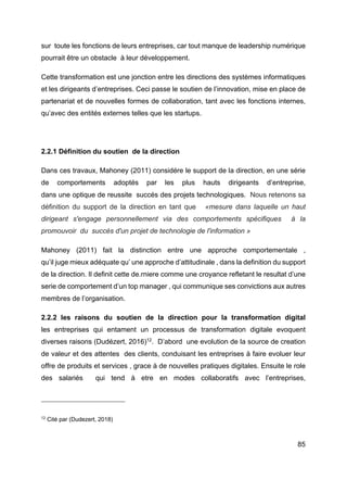 85
sur toute les fonctions de leurs entreprises, car tout manque de leadership numérique
pourrait être un obstacle à leur développement.
Cette transformation est une jonction entre les directions des systèmes informatiques
et les dirigeants d’entreprises. Ceci passe le soutien de l’innovation, mise en place de
partenariat et de nouvelles formes de collaboration, tant avec les fonctions internes,
qu’avec des entités externes telles que les startups.
2.2.1 Définition du soutien de la direction
Dans ces travaux, Mahoney (2011) considére le support de la direction, en une série
de comportements adoptés par les plus hauts dirigeants d’entreprise,
dans une optique de reussite succés des projets technologiques. Nous retenons sa
définition du support de la direction en tant que «mesure dans laquelle un haut
dirigeant s'engage personnellement via des comportements spécifiques à la
promouvoir du succès d'un projet de technologie de l'information »
Mahoney (2011) fait la distinction entre une approche comportementale ,
qu’il juge mieux adéquate qu’ une approche d’attitudinale , dans la definition du support
de la direction. Il definit cette de.rniere comme une croyance refletant le resultat d’une
serie de comportement d’un top manager , qui communique ses convictions aux autres
membres de l’organisation.
2.2.2 les raisons du soutien de la direction pour la transformation digital
les entreprises qui entament un processus de transformation digitale evoquent
diverses raisons (Dudézert, 2016)12
. D’abord une evolution de la source de creation
de valeur et des attentes des clients, conduisant les entreprises à faire evoluer leur
offre de produits et services , grace à de nouvelles pratiques digitales. Ensuite le role
des salariés qui tend à etre en modes collaboratifs avec l’entreprises,
12
Cité par (Dudezert, 2018)
 