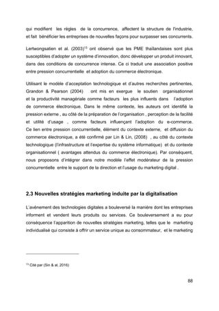 88
qui modifient les règles de la concurrence, affectent la structure de l'industrie,
et fait bénéficier les entreprises de nouvelles façons pour surpasser ses concurrents.
Lertwongsatien et al. (2003)13
ont observé que les PME thaïlandaises sont plus
susceptibles d’adopter un système d’innovation, donc développer un produit innovant,
dans des conditions de concurrence intense. Ce ci traduit une association positive
entre pression concurrentielle et adoption du commerce électronique.
Utilisant le modèle d’acceptation technologique et d’autres recherches pertinentes,
Grandon & Pearson (2004) ont mis en exergue le soutien organisationnel
et la productivité managériale comme facteurs les plus influents dans l’adoption
de commerce électronique. Dans le même contexte, les auteurs ont identifié la
pression externe , au côté de la préparation de l’organisation , perception de la facilité
et utilité d’usage , comme facteurs influençant l’adoption du e-commerce.
Ce lien entre pression concurrentielle, élément du contexte externe, et diffusion du
commerce électronique, a été confirmé par Lin & Lin, (2008) , au côté du contexte
technologique (l’infrastructure et l’expertise du système informatique) et du contexte
organisationnel ( avantages attendus du commerce électronique). Par conséquent,
nous proposons d’intégrer dans notre modèle l’effet modérateur de la pression
concurrentielle entre le support de la direction et l’usage du marketing digital .
2.3 Nouvelles stratégies marketing induite par la digitalisation
L’avènement des technologies digitales a bouleversé la manière dont les entreprises
informent et vendent leurs produits ou services. Ce bouleversement a eu pour
conséquence l’apparition de nouvelles stratégies marketing, telles que le marketing
individualisé qui consiste à offrir un service unique au consommateur, et le marketing
13
Cité par (Sin & al, 2016)
 