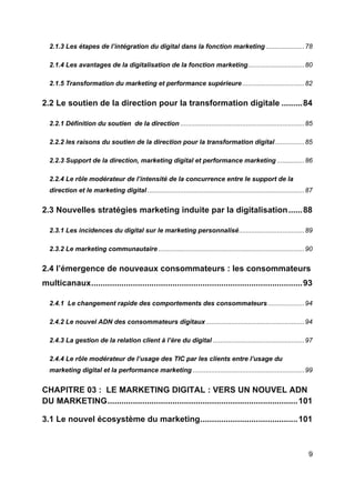 9
2.1.3 Les étapes de l’intégration du digital dans la fonction marketing .....................78
2.1.4 Les avantages de la digitalisation de la fonction marketing...............................80
2.1.5 Transformation du marketing et performance supérieure..................................82
2.2 Le soutien de la direction pour la transformation digitale .........84
2.2.1 Définition du soutien de la direction ....................................................................85
2.2.2 les raisons du soutien de la direction pour la transformation digital................85
2.2.3 Support de la direction, marketing digital et performance marketing ...............86
2.2.4 Le rôle modérateur de l’intensité de la concurrence entre le support de la
direction et le marketing digital ......................................................................................87
2.3 Nouvelles stratégies marketing induite par la digitalisation......88
2.3.1 Les incidences du digital sur le marketing personnalisé....................................89
2.3.2 Le marketing communautaire ................................................................................90
2.4 l’émergence de nouveaux consommateurs : les consommateurs
multicanaux...........................................................................................93
2.4.1 Le changement rapide des comportements des consommateurs....................94
2.4.2 Le nouvel ADN des consommateurs digitaux......................................................94
2.4.3 La gestion de la relation client à l’ère du digital ..................................................97
2.4.4 Le rôle modérateur de l’usage des TIC par les clients entre l’usage du
marketing digital et la performance marketing .............................................................99
CHAPITRE 03 : LE MARKETING DIGITAL : VERS UN NOUVEL ADN
DU MARKETING..................................................................................101
3.1 Le nouvel écosystème du marketing..........................................101
 