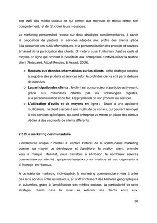 90
son profil des média sociaux ce qui permet aux marques de mieux cerner son
comportement, et de fait cibler leurs messages.
Le marketing personnalisé repose sur deux stratégies complémentaires, à savoir
la proposition de produits et services adaptés aux profils des clients grâce
à la puissance des outils informatiques, et la personnalisation des produits et services
émanant de la participation des clients. On notera aussi l’utilisation d’autres outils et
moyens en ligne qui donnent la possibilité aux entreprises d’individualiser la relation
client (Notebaert, Attuel-Mendes, & Assadi, 2009).
a- Recours aux données informatisées sur les clients : cette stratégie consiste
à suggérer des produits et services selon le profil des clients et à partir de base
de données.
b- La participation des clients : le client est conso-acteur et participe activement,
grâce aux possibilités offertes par les technologies digitales,
à la personnalisation et de fait, l’appropriation de son produits ou services.
c- L’utilisation d’outils et de moyens en ligne : Gràce à une approche
multicanale, le client a accès à une multitude de canaux, qui peuvent renvoyer
à des services spécifiques, ou bien l’entreprise va mettre en place des canaux
dédiés à des segments de clients différents.
2.3.2 Le marketing communautaire
L’interactivité unique d’Internet a capturé l'intérêt de la communauté marketing
comme un moyen de développer et d'améliorer la relation client, orientée
vers la marque. Résultat, nous assistons à l’éclosion de nombreux services
commerciaux sur internet , qui permettent aux consommateurs et aux organisations
d’ interagir en réseaux.
A contrario du marketing individualisé, le marketing communautaire vise à créer
des liens sociaux entre les individus, en s’affranchissant des barrières géographiques
et culturelles, grâce à l’amplification des médias sociaux. La particularité de cette
stratégie, réside dans la mise en relation des clients entre eux,
 