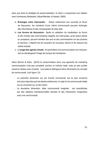 91
alors que dans la stratégie de personnalisation, le client a uniquement une relation
avec l’entreprise (Notebaert, Attuel-Mendes, & Assadi, 2009).
a- Échanges entre internautes : Gràce notamment aux courriels et forum
de discussion, les membres d’une même communauté peuvent échanger
des informations et des composantes de sites web.
b- Les forums de discussion : Après la validation du modérateur du forum
et afin d’éviter des commentaires négatifs, les internautes, qu’ils soient clients
ou prospects, peuvent émettre des avis et des commentaires sur les produits
et services. L’objectif est de conquérir de nouveaux clients et de rassurer les
clients actuels.
c- L’usage des agents virtuels : Ils permettent une communication non intrusive,
tout en développant l’image de marque de l’entreprise.
Selon Bonnin & Odou (2010) le consommateur dans une approche de marketing
communautaire n’est pas considéré comme un individu isolé, mais en tant qu’être
social en réseau avec d’autres. Les auteurs distinguent deux dimensions du concept
de communauté (voir figure 13) :
- La première dimension qui est d’ordre microsocial, est la plus ancienne
et la plus répondue par les études antérieures. Il s’agit d’une communauté réelle
qui se concentre sur un lien direct.
- La deuxième dimension, dites communauté imaginée, est caractérisée
par des relations interpersonnelles directes et des interactions imaginaires
avec une communauté.
 