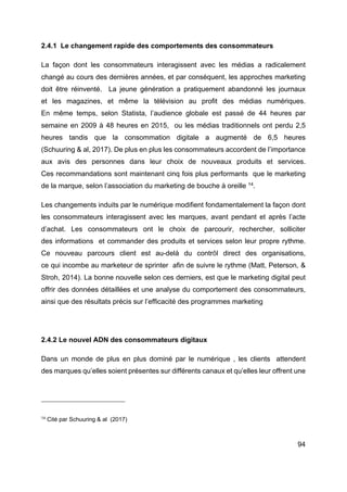 94
2.4.1 Le changement rapide des comportements des consommateurs
La façon dont les consommateurs interagissent avec les médias a radicalement
changé au cours des dernières années, et par conséquent, les approches marketing
doit être réinventé. La jeune génération a pratiquement abandonné les journaux
et les magazines, et même la télévision au profit des médias numériques.
En même temps, selon Statista, l’audience globale est passé de 44 heures par
semaine en 2009 à 48 heures en 2015, ou les médias traditionnels ont perdu 2,5
heures tandis que la consommation digitale a augmenté de 6,5 heures
(Schuuring & al, 2017). De plus en plus les consommateurs accordent de l’importance
aux avis des personnes dans leur choix de nouveaux produits et services.
Ces recommandations sont maintenant cinq fois plus performants que le marketing
de la marque, selon l’association du marketing de bouche à oreille 14
.
Les changements induits par le numérique modifient fondamentalement la façon dont
les consommateurs interagissent avec les marques, avant pendant et après l’acte
d’achat. Les consommateurs ont le choix de parcourir, rechercher, solliciter
des informations et commander des produits et services selon leur propre rythme.
Ce nouveau parcours client est au-delà du contrôl direct des organisations,
ce qui incombe au marketeur de sprinter afin de suivre le rythme (Matt, Peterson, &
Stroh, 2014). La bonne nouvelle selon ces derniers, est que le marketing digital peut
offrir des données détaillées et une analyse du comportement des consommateurs,
ainsi que des résultats précis sur l’efficacité des programmes marketing
2.4.2 Le nouvel ADN des consommateurs digitaux
Dans un monde de plus en plus dominé par le numérique , les clients attendent
des marques qu’elles soient présentes sur différents canaux et qu’elles leur offrent une
14
Cité par Schuuring & al (2017)
 