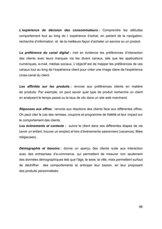 96
L’expérience de décision des consommateurs : Comprendre les attitudes
comportement tout au long de l ‘expérience d’achat, en partant de la navigation,
recherche d’information et de la meilleure façon d’acheter un service ou un produit.
La préférence du canal digital : met en évidence les préférences d’interaction
des clients avec leurs marques via les divers canaux, tels que les applications
numériques, e-mail, médias sociaux. L’objectif est de mapper les préférences de ces
canaux tout au long de l’expérience client pour créer une image claire de l’expérience
cross-canal du client.
Les affinités sur les produits : renvoie aux préférences clients en matière
de produits. Par exemple, on peut savoir quel type de produit recherche un client
en analysant le temps passé ou le taux de clic dans un site web marchand.
Réponses aux offres : renvoie aux réactions des clients face aux différentes offres.
On peut citer le cas des remises, coupons et programme de fidélité et leur impact sur
le comportement des clients.
Les évènements et contexte : suivre le client dans ses différentes étapes de vie
(avoir un enfant, trouver un emploi) et lors d’évènements saisonniers (vacances, fêtes
religieuses).
Démographie et besoins : donne un aperçu des clients suite aux interaction
avec des entreprises d’e-commerce, qui permettent de mesurer non seulement
des données démographiques tels que l’âge, le sexe, la ville, mais permettent surtout
de déchiffrer des comportements et anticiper leur besoin, en leur proposant
des produits personnalisés.
 