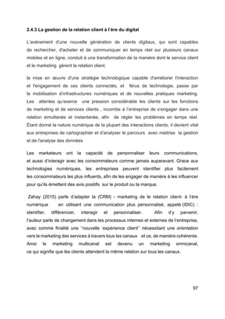 97
2.4.3 La gestion de la relation client à l’ère du digital
L’avènement d’une nouvelle génération de clients digitaux, qui sont capables
de rechercher, d'acheter et de communiquer en temps réel sur plusieurs canaux
mobiles et en ligne, conduit à une transformation de la manière dont le service client
et le marketing gèrent la relation client.
la mise en œuvre d'une stratégie technologique capable d'améliorer l'interaction
et l'engagement de ces clients connectés, et férus de technologie, passe par
la mobilisation d’infrastructures numériques et de nouvelles pratiques marketing.
Les attentes qu’exerce une pression considérable les clients sur les fonctions
de marketing et de services clients , incombe à l’entreprise de s’engager dans une
relation simultanée et instantanée, afin de régler les problèmes en temps réel.
Étant donné la nature numérique de la plupart des interactions clients, il devient vital
aux entreprises de cartographier et d’analyser le parcours avec maitrise la gestion
et de l'analyse des données
Les marketeurs ont la capacité de personnaliser leurs communications,
et aussi d’interagir avec les consommateurs comme jamais auparavant. Grace aux
technologies numériques, les entreprises peuvent identifier plus facilement
les consommateurs les plus influents, afin de les engager de manière à les influencer
pour qu’ils émettent des avis positifs sur le produit ou la marque.
Zahay (2015) parle d’adapter la (CRM) - marketing de le relation client- à l’ère
numérique en utilisant une communication plus personnalisé, appelé (IDIC) :
identifier, différencier, interagir et personnaliser. Afin d’y parvenir,
l’auteur parle de changement dans les processus internes et externes de l’entreprise,
avec comme finalité une ‘’nouvelle ‘expérience client’’ nécessitant une orientation
vers le marketing des services à travers tous les canaux et ce, de manière cohérente.
Ainsi le marketing multicanal est devenu un marketing omnicanal,
ce qui signifie que les clients attendent la même relation sur tous les canaux.
 