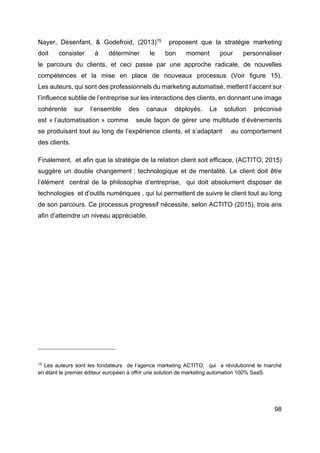 98
Nayer, Désenfant, & Godefroid, (2013)15
proposent que la stratégie marketing
doit consister à déterminer le bon moment pour personnaliser
le parcours du clients, et ceci passe par une approche radicale, de nouvelles
compétences et la mise en place de nouveaux processus (Voir figure 15).
Les auteurs, qui sont des professionnels du marketing automatisé, mettent l’accent sur
l’influence subtile de l’entreprise sur les interactions des clients, en donnant une image
cohérente sur l’ensemble des canaux déployés. La solution préconisé
est « l’automatisation » comme seule façon de gérer une multitude d’évènements
se produisant tout au long de l’expérience clients, et s’adaptant au comportement
des clients.
Finalement, et afin que la stratégie de la relation client soit efficace, (ACTITO, 2015)
suggère un double changement : technologique et de mentalité. Le client doit être
l’élément central de la philosophie d’entreprise, qui doit absolument disposer de
technologies et d’outils numériques , qui lui permettent de suivre le client tout au long
de son parcours. Ce processus progressif nécessite, selon ACTITO (2015), trois ans
afin d’atteindre un niveau appréciable.
15
Les auteurs sont les fondateurs de l’agence marketing ACTITO, qui a révolutionné le marché
en étant le premier éditeur européen à offrir une solution de marketing automation 100% SaaS.
 