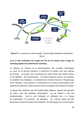 99
Figure 15 : Le parcours du client engagé / Source Nayer, Désenfant, & Godefroid,
(2013)
2.4.4 Le rôle modérateur de l’usage des TIC par les clients entre l’usage du
marketing digital et la performance marketing
La diffusion de l’internet et la démocratisation des nouvelles technologies
au cours de la derniere decénnie a transformé la manière dont sont delivrés
les produits et services. Avec l’avenement du canal mobile, des médias sociaux
et des tablettes, les consommateurs ont accés à plusieurs canaux qui impactent
et modifient leurs habitudes et comportements d’achats (Kannan & Hongshuang,
2017). Resultat , nous assistons à l’avénement d’un nouveau consommateur mutli-
appareils et multi-ecrans, beaucoup plus informé et exigeants des marques omnicales.
La plupart des utilisateurs des TIC traditionnelles (tableurs, logiciels de traitement
de texte..) sont des employés d’organisation qui les utilisent à des fins
professionnelles , dont le coût d’adoption et d’utilisation est à la charge
de l’organisation. En revanche, les utilisateurs de l’nternet mobile sont des
personnes qui jouent le double rôle d'utilisateur de technologie et de consommateur
 