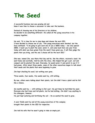 The Seed
A successful business man was growing old and
knew it was time to choose a successor to take over the business.

Instead of choosing one of his Directors or his children,
he decided to do something different. He called all the young executives in his
company together.


He said, "It is time for me to step down and choose the next CEO.
I have decided to choose one of you. "The young executives were shocked, but the
boss continued. "I am going to give each one of you a SEED today - one very special
SEED. I want you to plant the seed, water it, and come back here one year from
today with what you have grown from the seed I have given you. I will then judge the
plants that you bring, and the one I choose will be the next CEO."


One man, named Jim, was there that day and he, like the others, received a seed. He
went home and excitedly, told his wife the story. She helped him get a pot, soil and
compost and he planted the seed. Everyday, he would water it and watch to see if it
had grown. After about three weeks, some of the other executives began to talk about
their seeds and the plants that were beginning to grow.

Jim kept checking his seed, but nothing ever grew.

Three weeks, four weeks, five weeks went by, still nothing.

By now, others were talking about their plants, but Jim didn't have a plant and he felt
like a failure.


Six months went by -- still nothing in Jim's pot. He just knew he had killed his seed.
Everyone else had trees and tall plants, but he had nothing. Jim didn't say anything to
his colleagues, however.
He just kept watering and fertilizing the soil - He so wanted the seed to grow.


A year finally went by and all the young executives of the company
brought their plants to the CEO for inspection.


Jim told his wife that he wasn't going to take an empty pot.
 