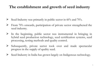 The establishment and growth of seed industry


 Seed Industry was primarily in public sector in 60’s and 70’s.
 From 70...