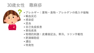 30歳女性 蕁麻疹
• アレルギー：薬物・食物・アレルゲンの吸入や接触
• 輸血反応
• 感染症
• 昆虫
• 自己免疫疾患
• 悪性疾患
• 物理的刺激：皮膚描記法、寒冷、コリン作動性
• 肥満細胞症
• 遺伝
• 特発性
 