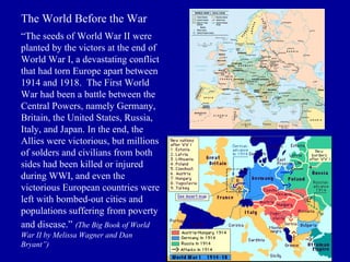 The World Before the War “ The seeds of World War II were planted by the victors at the end of World War I, a devastating conflict that had torn Europe apart between 1914 and 1918.  The First World War had been a battle between the Central Powers, namely Germany, Britain, the United States, Russia, Italy, and Japan. In the end, the Allies were victorious, but millions of solders and civilians from both sides had been killed or injured during WWI, and even the victorious European countries were left with bombed-out cities and populations suffering from poverty and disease.”   (The Big Book of World War II by Melissa Wagner and Dan Bryant”) 