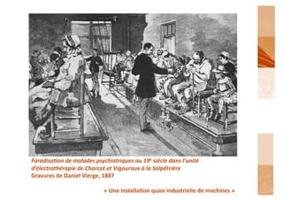 Faradisa6on	
  de	
  malades	
  psychiatriques	
  au	
  19e	
  siècle	
  dans	
  l’unité	
  
d’électrothérapie	
  de	
  Charcot	
  et	
  Vigouroux	
  à	
  la	
  Salpêtrière	
  
Gravures	
  de	
  Daniel	
  Vierge,	
  1887	
  

                                       «	
  Une	
  installa'on	
  quasi	
  industrielle	
  de	
  machines	
  »	
  
 