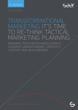 This is the ﬁrst in a series of eBooks
outlining Transformational Marketing
and how it beneﬁts B2B marketers.
© Copyright 2013 The Seer Agency Limited // www.seeragency.com
PLANNING
TRANSFORMATIONAL
MARKETING IT’S TIME
TO RE-THINK TACTICAL
MARKETING PLANNING
BRINGING TOGETHER BUSINESS INSIGHT,
AUDIENCE UNDERSTANDING, CREATIVITY,
CONTENT AND MEASUREMENT.
 