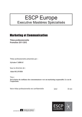 




                                                 ESCP Europe
                        Executive Mastères Spécialisés


Marketing et Communication
Thèse professionnelle
Promotion 2011-2012




Thèse professionnelle présentée par :
MONSMAMAN..............................................................................................................................................
Sylvaine CARRAU


Sous la direction de :
......................................................................................................................................................................................................
Alain OLLIVIER


Titre :
...............................................................................................................................................................................................................
De la baisse de confiance des consommateurs vers un marketing responsable. Le cas de
l’aspartame.
..........................................




Votre thèse professionnelle est confidentielle                                                                                                  ❏oui                                          non
 