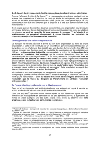 2.4.3. Apport du développement d’outils managériaux dans les structures vétérinaires
Comme l’affirment Robbins & De Cenzo115 , « Les concepts managériaux touchent tous les
acteurs des organisations. L’attention de celui qui étudie le management doit se porter
autant sur les défis et les opportunités rencontrés par le chef d’une petite équipe de cinq
collaborateurs que sur ceux affrontés par le dirigeant à la tête d’un comité exécutif d’une
multinationale ».
Il est acquis que sur des marchés devenus concurrentiels, une organisation peut s’écrouler
en très peu de temps. Ce qui distingue les entreprises qui réussissent de celles qui végètent
ou échouent, ce sont les capacités de leurs managers à…manager116, à s’adapter à un
environnement en perpétuel changement, à savoir identifier les potentiels de
croissance et consacrer des ressources à cet effort.

Développement d’une vision entrepreneuriale
Le manager ne travaille pas seul. Il œuvre au sein d’une organisation ou mène sa propre
organisation. « Celle-ci est constituée par un ensemble de personnes rassemblées dans un
but précis, en vue d’atteindre des objectifs par une division du travail entre les différents
acteurs occupant des fonctions dont les modalités de coordination ont été préalablement
définies. La détermination d’objectifs concurrentiels, la notion de configuration de la
structure et l’orientation des membres qui la constitue déterminent donc les trois
caractéristiques de toutes organisations117 ». Si nous y rajoutons l’indispensable prise en
considération des besoins et attentes des clients aux quels l’organisation vétérinaire
propose et vend des services, nous voilà bel et bien revenus à notre triptyque stratégique du
départ (Client/Structure/Acteurs). Sa mise en mouvement en réponse à la dynamique sans
cesse mouvante de la réorganisation des marchés ne peut s’opérer sans l’orientation que
le manager saura instiller à sa structure et son équipe ! Cette orientation se nourrit d’un
élément fondamental appelé : la vision du dirigeant118.
« La taille de la structure importe peu sur sa nécessité ou non à devoir être managée119 ».
Mais puisque, comme l’affirme Michael Kami120, expert en stratégie, « une vision sans action
n’est qu’une hallucination », c’est au travers de l’action, et des moyens employés à sa
réalisation que la vision du dirigeant se transformera en véritable réalisation
entrepreneuriale !

De l’image à l’action…ou la route vers le développement
Ceux qui s’y sont essayés, ont tenté de développer une vision et ont œuvré à sa mise en
action, en ont récolté les fruits d’un bénéfice notable et mesurable.
Dans une enquête121 que nous avons menée auprès de 137 vétérinaires ayant suivi des
formations en management (en particulier sur les cinq dernières années) et ayant tenté de
mettre en place quelques uns des outils acquis, nous avons pu observer une nette
progression des indicateurs de performance économique.



115
    Robbins & DeCenzo – Management, l’essentiel des concepts et des pratiques – Editions Pearson Education
 ème
4    édition - 2004
116
    Pathak RD., Dhar DM, Pestonjeet N. Reddy – « Effect of personal an situational variables on managerial
effectiveness : an empirical study » - International Journal of Management – Mars 2002 – p. 27-37
117
    Mintzberg h. – « The nature of managerial work, New York – Harper & Row - 1973
118
    CEFORALP, La vision du dirigeant, outils du consultant © Esprit Service – Spécial Clinique Vétérinaire, 2007
119
    Garand DJ., Vision du propriétaire-dirigeant de PME et processus décisionnel : de l’image à l’action,
communication orale, 4ème Congrès International Francophone de la PME à Metz, octobre 1998
120
    Kami MJ., Manual of management assumptions for planning '77 business strategies, Business strategies 2nd
édition, 1976
121
    Béchu D., Apports des formations en management sur l’activité libérale vétérinaire, Etude quantitative,
décembre 2009


                                                      97
 