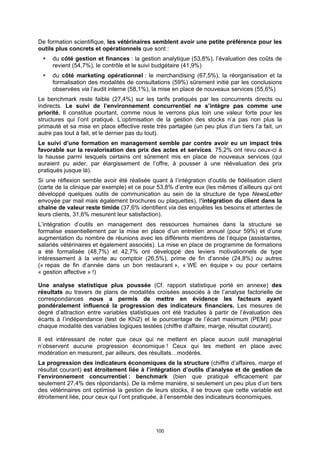 De formation scientifique, les vétérinaires semblent avoir une petite préférence pour les
outils plus concrets et opérationnels que sont :
     du côté gestion et finances : la gestion analytique (53,8%), l’évaluation des coûts de
     revient (54,7%), le contrôle et le suivi budgétaire (41,9%)
     du côté marketing opérationnel : le merchandising (67,5%), la réorganisation et la
     formalisation des modalités de consultations (59%) sûrement initié par les conclusions
     observées via l’audit interne (58,1%), la mise en place de nouveaux services (55,6%)
Le benchmark reste faible (27,4%) sur les tarifs pratiqués par les concurrents directs ou
indirects. Le suivi de l’environnement concurrentiel ne s’intègre pas comme une
priorité. Il constitue pourtant, comme nous le verrons plus loin une valeur forte pour les
structures qui l’ont pratiqué. L’optimisation de la gestion des stocks n’a pas non plus la
primauté et sa mise en place effective reste très partagée (un peu plus d’un tiers l’a fait, un
autre pas tout à fait, et le dernier pas du tout).
Le suivi d’une formation en management semble par contre avoir eu un impact très
favorable sur la revalorisation des prix des actes et services. 75,2% ont revu ceux-ci à
la hausse parmi lesquels certains ont sûrement mis en place de nouveaux services (qui
auraient pu aider, par élargissement de l’offre, à pousser à une réévaluation des prix
pratiqués jusque là).
Si une réflexion semble avoir été réalisée quant à l’intégration d’outils de fidélisation client
(carte de la clinique par exemple) et ce pour 53,8% d’entre eux (les mêmes d’ailleurs qui ont
développé quelques outils de communication au sein de la structure de type NewsLetter
envoyée par mail mais également brochures ou plaquettes), l’intégration du client dans la
chaîne de valeur reste timide (37,6% identifient via des enquêtes les besoins et attentes de
leurs clients, 31,6% mesurent leur satisfaction).
L’intégration d’outils en management des ressources humaines dans la structure se
formalise essentiellement par la mise en place d’un entretien annuel (pour 59%) et d’une
augmentation du nombre de réunions avec les différents membres de l’équipe (assistantes,
salariés vétérinaires et également associés). La mise en place de programme de formations
a été formalisée (48,7%) et 42,7% ont développé des leviers motivationnels de type
intéressement à la vente au comptoir (26,5%), prime de fin d’année (24,8%) ou autres
(« repas de fin d’année dans un bon restaurant », « WE en équipe » ou pour certains
« gestion affective » !)

Une analyse statistique plus poussée (Cf. rapport statistique porté en annexe) des
résultats au travers de plans de modalités croisées associés à de l’analyse factorielle de
correspondances nous a permis de mettre en évidence les facteurs ayant
pondéralement influencé la progression des indicateurs financiers. Les mesures de
degré d’attraction entre variables statistiques ont été traduites à partir de l’évaluation des
écarts à l’indépendance (test de Khi2) et le pourcentage de l’écart maximum (PEM) pour
chaque modalité des variables logiques testées (chiffre d’affaire, marge, résultat courant).

Il est intéressant de noter que ceux qui ne mettent en place aucun outil managérial
n’observent aucune progression économique ! Ceux qui les mettent en place avec
modération en mesurent, par ailleurs, des résultats…modérés.
La progression des indicateurs économiques de la structure (chiffre d’affaires, marge et
résultat courant) est étroitement liée à l’intégration d’outils d’analyse et de gestion de
l’environnement concurrentiel : benchmark (bien que pratiqué efficacement par
seulement 27,4% des répondants). De la même manière, si seulement un peu plus d’un tiers
des vétérinaires ont optimisé la gestion de leurs stocks, il se trouve que cette variable est
étroitement liée, pour ceux qui l’ont pratiquée, à l’ensemble des indicateurs économiques.




                                              100
 
