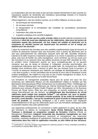 La revalorisation des prix des actes et des services impacte directement et sans surprise sur
l’expression positive de l’ensemble des indicateurs (pourcentage d’écarts à la moyenne
(PEM) > 50% dans tous les cas de figure).
Influent également, mais de manière moindre, sur le chiffre d’affaires, la mise en place :
      de techniques de merchandising,
      de nouveaux services
      la réorganisation et la formalisation des modalités de consultations (procédures
      consultations)
      l’estimation des coûts de revient
      la gestion analytique et le contrôle budgétaire
Il est dommage de noter que les outils orientés client (enquête attentes et besoins et de
satisfaction) aient été aussi peu déployés par les vétérinaires, idem pour les leviers de
motivation auprès des personnels, car leur impact est notable en particulier sur la
croissance du résultat courant par associé pour les premiers et sur la marge par
diplôme pour les seconds !
L’ajout de croisement des données avec des variables supplémentaires (type de structure et
nombre de personnes exerçant dans ses structures) nous a permis de démontrer que ce
sont plus particulièrement les vétérinaires exerçant dans des SEL (Sociétés d’Exercice
Liberal) et de taille moyenne à importante (supérieur à au moins 4 associés) qui mettent en
place, avec plus de facilité, les outils managériaux. Leurs confrères, qui ont eux aussi suivi
des formations et qui exercent dans des petites structures de type SDF (Sociétés de Fait),
en profitent moins. Entièrement centrés sur leurs compétences-clés, ils ne peuvent
consacrer que peu de temps et d’énergie à l’intégration concrète post-formation des
compétences distinctives dans leur structure de petite taille. On comprend leur difficulté à
partager leurs ambitions entre « recevoir et gérer des cas cliniques toute la journée » et
« trouver la ressource nécessaire pour élaborer une stratégie de développement » (le côté
« nez dans le guidon » ne leur permettant pas de prendre le recul utile et nécessaire à toute
analyse stratégique). Ne mettant du coup pas ou peu d’outils managériaux en place, ils ne
notent aucune évolution positive sur le plan économique.
Les formations en management proposées depuis plus de quinze ans (pour les plus
anciennes) aux vétérinaires libéraux ont été essentiellement créées et montées par des
laboratoires pharmaceutiques (Pfizer Entrepreneur par le laboratoire Pfizer, Vet’Manager par
Virbac, Campus Management Vétérinaire par Intervet Schering-Plough) ou des fabricants
d’aliments pour animaux (Practice Health Program par Hill’s, Symposiums et Vet Business
Forums par Royal Canin). Elles leur sont proposées, et souvent entièrement prises en
charge financièrement par ces derniers. La philanthropie des fournisseurs du circuit
vétérinaire ayant malgré tout quelques limites122, ces derniers ont, pour la plupart,
développé des concepts de formation orientés produits. Si les outils de marketing de
services y sont abordés, c’est qu’ils constituent le point d’entrée et indispensable à la
vente de produits. Le marketing stratégique y est à peine évoqué (ceci expliquant
vraisemblablement le fait que les vétérinaires ayant suivi ces formations développent plutôt
en première intention des outils opérationnels !
Les organismes professionnels ont commencé à mettre également en place, de leur côté,
des formations ou ateliers en management. Seule l’Ecole Nationale Vétérinaire de
Toulouse a développé un programme complet de formation (Diplôme d’Ecole en
Management Vétérinaire) intégrant l’ensemble des disciplines managériales sur trois
modules différenciés (développement personnel et management des ressources
humaines, marketing stratégique et opérationnel, finances et juridique) et accompagne les
vétérinaires dans leur mise en application concrète, au sein même de leur structure,
122
   Landtmeters P., Economic evolution and propsects for veterinary practice in France, dissertation submitted to
the University of Liverpool, MBA, 2009, p.102


                                                      101
 