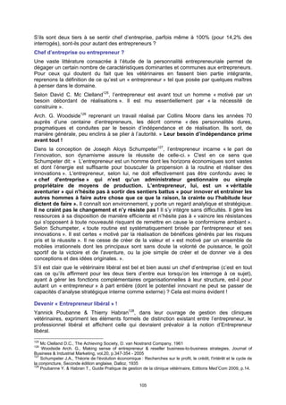S’ils sont deux tiers à se sentir chef d’entreprise, parfois même à 100% (pour 14,2% des
interrogés), sont-ils pour autant des entrepreneurs ?
Chef d’entreprise ou entrepreneur ?
Une vaste littérature consacrée à l’étude de la personnalité entrepreneuriale permet de
dégager un certain nombre de caractéristiques dominantes et communes aux entrepreneurs.
Pour ceux qui doutent du fait que les vétérinaires en fassent bien partie intégrante,
reprenons la définition de ce qu’est un « entrepreneur » tel que posée par quelques maîtres
à penser dans le domaine.
Selon David C. Mc Clelland125, l’entrepreneur est avant tout un homme « motivé par un
besoin débordant de réalisations ». Il est mu essentiellement par « la nécessité de
construire ».
Arch. G. Woodside126 reprenant un travail réalisé par Collins Moore dans les années 70
auprès d’une centaine d’entrepreneurs, les décrit comme « des personnalités dures,
pragmatiques et conduites par le besoin d’indépendance et de réalisation. Ils sont, de
manière générale, peu enclins à se plier à l’autorité. » Leur besoin d’indépendance prime
avant tout !
Dans la conception de Joseph Aloys Schumpeter127, l’entrepreneur incarne « le pari de
l’innovation, son dynamisme assure la réussite de celle-ci. » C'est en ce sens que
Schumpeter dit: « L’entrepreneur est un homme dont les horizons économiques sont vastes
et dont l’énergie est suffisante pour bousculer la propension à la routine et réaliser des
innovations ». L'entrepreneur, selon lui, ne doit effectivement pas être confondu avec le
« chef d'entreprise » qui n’est qu’un administrateur gestionnaire ou simple
propriétaire de moyens de production. L’entrepreneur, lui, est un « véritable
aventurier » qui n'hésite pas à sortir des sentiers battus « pour innover et entraîner les
autres hommes à faire autre chose que ce que la raison, la crainte ou l'habitude leur
dictent de faire ». Il connaît son environnement, y porte un regard analytique et stratégique.
Il ne craint pas le changement et n’y résiste pas ! Il s’y intègre sans difficultés. Il gère les
ressources à sa disposition de manière efficiente et n’hésite pas à « vaincre les résistances
qui s'opposent à toute nouveauté risquant de remettre en cause le conformisme ambiant ».
Selon Schumpeter, « toute routine est systématiquement brisée par l'entrepreneur et ses
innovations ». Il est certes « motivé par la réalisation de bénéfices générés par les risques
pris et la réussite ». Il ne cesse de créer de la valeur et « est motivé par un ensemble de
mobiles irrationnels dont les principaux sont sans doute la volonté de puissance, le goût
sportif de la victoire et de l'aventure, ou la joie simple de créer et de donner vie à des
conceptions et des idées originales. ».
S’il est clair que le vétérinaire libéral est bel et bien aussi un chef d’entreprise (c’est en tout
cas ce qu’ils affirment pour les deux tiers d’entre eux lorsqu’on les interroge à ce sujet),
ayant à gérer les fonctions complémentaires organisationnelles à leur structure, est-il pour
autant un « entrepreneur » à part entière (dont le potentiel innovant ne peut se passer de
capacités d’analyse stratégique interne comme externe) ? Cela est moins évident !

Devenir « Entrepreneur libéral » !
Yannick Poubanne & Thierry Habran128, dans leur ouvrage de gestion des cliniques
vétérinaires, expriment les éléments formels de distinction existant entre l’entrepreneur, le
professionnel libéral et affichent celle qui devraient prévaloir à la notion d’Entrepreneur
libéral.
125
    Mc Clelland D.C., The Achieving Society, D. van Nostrand Company, 1961
126
    Woodside Arch. G., Making sense of entrepreneur & reseller business-to-business strategies, Journal of
Business & Industrial Marketing, vol.20, p.347-354 - 2005
127
    Schumpeter J.A., Théorie de l'évolution économique : Recherches sur le profit, le crédit, l'intérêt et le cycle de
la conjoncture, Seconde édition anglaise, Dalloz, 1935
128
    Poubanne Y. & Habran T., Guide Pratique de gestion de la clinique vétérinaire, Editions Med’Com 2009, p.14.


                                                         105
 