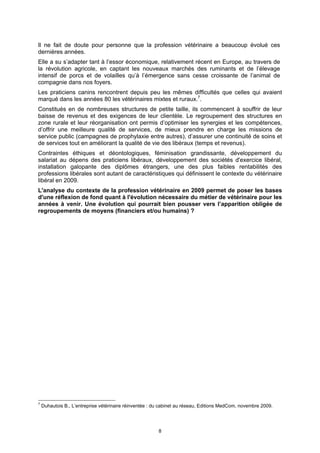 Il ne fait de doute pour personne que la profession vétérinaire a beaucoup évolué ces
dernières années.
Elle a su s’adapter tant à l’essor économique, relativement récent en Europe, au travers de
la révolution agricole, en captant les nouveaux marchés des ruminants et de l’élevage
intensif de porcs et de volailles qu’à l’émergence sans cesse croissante de l’animal de
compagnie dans nos foyers.
Les praticiens canins rencontrent depuis peu les mêmes difficultés que celles qui avaient
marqué dans les années 80 les vétérinaires mixtes et ruraux.7.
Constitués en de nombreuses structures de petite taille, ils commencent à souffrir de leur
baisse de revenus et des exigences de leur clientèle. Le regroupement des structures en
zone rurale et leur réorganisation ont permis d’optimiser les synergies et les compétences,
d’offrir une meilleure qualité de services, de mieux prendre en charge les missions de
service public (campagnes de prophylaxie entre autres), d’assurer une continuité de soins et
de services tout en améliorant la qualité de vie des libéraux (temps et revenus).
Contraintes éthiques et déontologiques, féminisation grandissante, développement du
salariat au dépens des praticiens libéraux, développement des sociétés d'exercice libéral,
installation galopante des diplômes étrangers, une des plus faibles rentabilités des
professions libérales sont autant de caractéristiques qui définissent le contexte du vétérinaire
libéral en 2009.
L'analyse du contexte de la profession vétérinaire en 2009 permet de poser les bases
d'une réflexion de fond quant à l'évolution nécessaire du métier de vétérinaire pour les
années à venir. Une évolution qui pourrait bien pousser vers l’apparition obligée de
regroupements de moyens (financiers et/ou humains) ?




7
    Duhautois B., L’entreprise vétérinaire réinventée : du cabinet au réseau, Editions MedCom, novembre 2009.




                                                         8
 