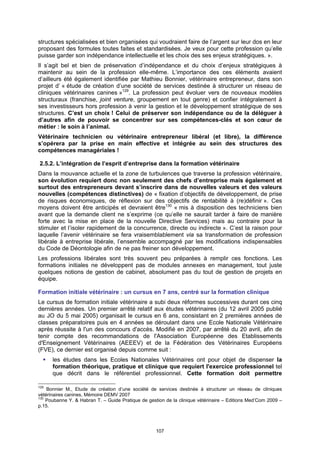 structures spécialisées et bien organisées qui voudraient faire de l’argent sur leur dos en leur
proposant des formules toutes faites et standardisées. Je veux pour cette profession qu’elle
puisse garder son indépendance intellectuelle et les choix des ses enjeux stratégiques. ».
Il s’agit bel et bien de préservation d’indépendance et du choix d’enjeux stratégiques à
maintenir au sein de la profession elle-même. L’importance des ces éléments avaient
d’ailleurs été également identifiée par Mathieu Bonnier, vétérinaire entrepreneur, dans son
projet d’ « étude de création d’une société de services destinée à structurer un réseau de
cliniques vétérinaires canines »129. La profession peut évoluer vers de nouveaux modèles
structuraux (franchise, joint venture, groupement en tout genre) et confier intégralement à
ses investisseurs hors profession à venir la gestion et le développement stratégique de ses
structures. C’est un choix ! Celui de préserver son indépendance ou de la déléguer à
d’autres afin de pouvoir se concentrer sur ses compétences-clés et son cœur de
métier : le soin à l’animal.
Vétérinaire technicien ou vétérinaire entrepreneur libéral (et libre), la différence
s’opérera par la prise en main effective et intégrée au sein des structures des
compétences managériales !

2.5.2. L’intégration de l’esprit d’entreprise dans la formation vétérinaire
Dans la mouvance actuelle et la zone de turbulences que traverse la profession vétérinaire,
son évolution requiert donc non seulement des chefs d’entreprise mais également et
surtout des entrepreneurs devant s’inscrire dans de nouvelles valeurs et des valeurs
nouvelles (compétences distinctives) de « fixation d’objectifs de développement, de prise
de risques économiques, de réflexion sur des objectifs de rentabilité à (re)définir ». Ces
moyens doivent être anticipés et devraient être130 « mis à disposition des techniciens bien
avant que la demande client ne s’exprime (ce qu’elle ne saurait tarder à faire de manière
forte avec la mise en place de la nouvelle Directive Services) mais au contraire pour la
stimuler et l’isoler rapidement de la concurrence, directe ou indirecte ». C’est la raison pour
laquelle l’avenir vétérinaire se fera vraisemblablement via sa transformation de profession
libérale à entreprise libérale, l’ensemble accompagné par les modifications indispensables
du Code de Déontologie afin de ne pas freiner son développement.
Les professions libérales sont très souvent peu préparées à remplir ces fonctions. Les
formations initiales ne développent pas de modules annexes en management, tout juste
quelques notions de gestion de cabinet, absolument pas du tout de gestion de projets en
équipe.

Formation initiale vétérinaire : un cursus en 7 ans, centré sur la formation clinique
Le cursus de formation initiale vétérinaire a subi deux réformes successives durant ces cinq
dernières années. Un premier arrêté relatif aux études vétérinaires (du 12 avril 2005 publié
au JO du 5 mai 2005) organisait le cursus en 6 ans, consistant en 2 premières années de
classes préparatoires puis en 4 années se déroulant dans une Ecole Nationale Vétérinaire
après réussite à l'un des concours d'accès. Modifié en 2007, par arrêté du 20 avril, afin de
tenir compte des recommandations de l'Association Européenne des Etablissements
d'Enseignement Vétérinaires (AEEEV) et de la Fédération des Vétérinaires Européens
(FVE), ce dernier est organisé depuis comme suit :
      les études dans les Ecoles Nationales Vétérinaires ont pour objet de dispenser la
      formation théorique, pratique et clinique que requiert l'exercice professionnel tel
      que décrit dans le référentiel professionnel. Cette formation doit permettre

129
    Bonnier M., Etude de création d’une société de services destinée à structurer un réseau de cliniques
vétérinaires canines, Mémoire DEMV 2007
130
    Poubanne Y. & Habran T. – Guide Pratique de gestion de la clinique vétérinaire – Editions Med’Com 2009 –
p.15.




                                                    107
 