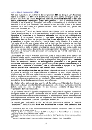 …avec peu de management intégré
76% des étudiants se prédestinent à devenir praticien. 55% se dirigent vers l’exercice
libéral et seront à ce titre chef d’entreprise ; les autres (21%) envisagent plutôt un
exercice sous forme de salariat. Malgré ces éléments, clairement identifiés au sein des
écoles, la formation à l’entreprise y reste embryonnaire. « Celles-ci forment d’abord des
cliniciens, et les étudiants qui choisissent cette filière ne ressentent pas le besoin d’une telle
formation. Ce n’est que confrontés à la création de leur structure, quand ils souhaitent
s’installer, qu’ils découvrent leurs grandes lacunes : bilan comptable, TVA, gestion des
ressources humaines, etc… 134»
Dans son rapport135 rendu au Premier Ministre début janvier 2009, le sénateur Charles
Guéné notait justement : « Les écoles vétérinaires forment historiquement des cliniciens. La
formation à l’entreprise y est largement délaissée pour ne pas dire délibérément
négligée ». Il recommande fortement « que cette formation à l’entreprise soit
développée tout au long du cursus dans les écoles vétérinaires, en lien avec la
profession » et précise, que selon lui, « c’est à travers cette éducation à la gestion de
l’entreprise et au rôle que chaque acteur doit y jouer que l’on amènera les nouvelles
générations à la nécessaire réflexion sur ce que devra être la profession à moyen terme. Le
développement de cette formation à l’entreprise s’avère d’autant plus indispensable que
l’avenir est aux associations de grandes dimensions permettant des activités spécialisées et
diversifiées et impliquant cette dimension entrepreneuriale de l’activité vétérinaire et du
travail collectif ».
Les étudiants en cours de formation bénéficient, dans le cursus actuel, d’une semaine en
quatrième année d’étude, entièrement consacrée à la gestion du cabinet vétérinaire et de
quelques notions parcellisées de marketing et comptabilité analytique de base. L’absence
totale de disciplines relatives au développement personnel et à la gestion des
ressources humaines (équipe comme gestion client) ne les prépare absolument pas à
devenir des « meneurs d’hommes », des « coordinateurs d’équipes », ce qu’ils
devront pourtant être s’ils décident de s’installer à leur compte !
Ne sont pas non plus abordées les disciplines tournant autour de la communication.
Apprendre à construire une image cohérente et porteuse de sens, utiliser utilement et
intelligemment les différents outils de communication matérielle et virtuelle, apprendre à
élaborer un plan de communication, communiquer avec ses associés et ses collaborateurs,
entrer en métacommunication avec ses clients afin d’être capable d’identifier rapidement le
sens de leur demande et y apporter réponse avec efficience.
La relation client est assez peu abordée et du moins non théorisée. Les élèves la
découvrent tout seuls en entrant dans les cliniques des écoles lors de leur quatrième année
d’étude, dans une prise en charge de cas médicaux soustraite et sous l’entière
responsabilité de leurs enseignants.
Ce que certains auteurs136 appellent « la protection du thérapeute» n’est jamais ou rarement
enseignée laissant les jeunes vétérinaires démunis d’outils efficaces dans leur gestion à
venir avec la diversité des relations humaines qu’ils ne manqueront pas de rencontrés dans
leur longue carrière de contact avec les propriétaires des animaux qu’ils auront à soigner
(dont certains peuvent être « difficiles », colériques, émotifs, etc…).
La plupart des vétérinaires souffre « d’inéquité distributive » comme le souligne
l’Association137 Vétos Entraide. Mais leur formation les prépare t’elle réellement aux

134
    Fontenelle N., Près des 2/3 des praticiens se sentent chef d’entreprise, parfois même à 100%, La Semaine
Vétérinaire n°1367 du 3 juillet 2009, p.10
135
    Guéné C., Vers une profession vétérinaire du XXIe siècle, Rapport au Premier Ministre et au Ministre de
l’Agriculture et de la Pêche, décembre 2008, p.39-40
136
    Béata C., Cris et chuchotements en consultations, conférence ENVT gestion des émotions en consultation,
mars 2009
137
    Jourdan T., Le Vétérinaire et l’argent, une relation passionnée ?, Rapport Vétos Entraide 2008


                                                    110
 