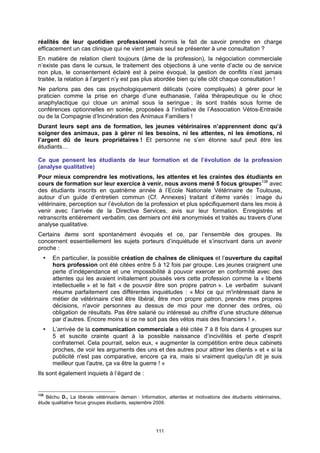 réalités de leur quotidien professionnel hormis le fait de savoir prendre en charge
efficacement un cas clinique qui ne vient jamais seul se présenter à une consultation ?
En matière de relation client toujours (âme de la profession), la négociation commerciale
n’existe pas dans le cursus, le traitement des objections à une vente d’acte ou de service
non plus, le consentement éclairé est à peine évoqué, la gestion de conflits n’est jamais
traitée, la relation à l’argent n’y est pas plus abordée bien qu’elle clôt chaque consultation !
Ne parlons pas des cas psychologiquement délicats (voire compliqués) à gérer pour le
praticien comme la prise en charge d’une euthanasie, l’aléa thérapeutique ou le choc
anaphylactique qui cloue un animal sous la seringue ; ils sont traités sous forme de
conférences optionnelles en soirée, proposées à l‘initiative de l’Association Vétos-Entraide
ou de la Compagnie d’Incinération des Animaux Familiers !
Durant leurs sept ans de formation, les jeunes vétérinaires n’apprennent donc qu’à
soigner des animaux, pas à gérer ni les besoins, ni les attentes, ni les émotions, ni
l’argent dû de leurs propriétaires ! Et personne ne s’en étonne sauf peut être les
étudiants…

Ce que pensent les étudiants de leur formation et de l’évolution de la profession
(analyse qualitative)
Pour mieux comprendre les motivations, les attentes et les craintes des étudiants en
cours de formation sur leur exercice à venir, nous avons mené 5 focus groupes138 avec
des étudiants inscrits en quatrième année à l’Ecole Nationale Vétérinaire de Toulouse,
autour d’un guide d’entretien commun (Cf. Annexes) traitant d’items variés : image du
vétérinaire, perception sur l’évolution de la profession et plus spécifiquement dans les mois à
venir avec l’arrivée de la Directive Services, avis sur leur formation. Enregistrés et
retranscrits entièrement verbatim, ces derniers ont été anonymisés et traités au travers d’une
analyse qualitative.
Certains items sont spontanément évoqués et ce, par l’ensemble des groupes. Ils
concernent essentiellement les sujets porteurs d’inquiétude et s’inscrivant dans un avenir
proche :
      En particulier, la possible création de chaînes de cliniques et l’ouverture du capital
      hors profession ont été citées entre 5 à 12 fois par groupe. Les jeunes craignent une
      perte d’indépendance et une impossibilité à pouvoir exercer en conformité avec des
      attentes qui les avaient initialement poussés vers cette profession comme la « liberté
      intellectuelle » et le fait « de pouvoir être son propre patron ». Le verbatim suivant
      résume parfaitement ces différentes inquiétudes : « Moi ce qui m'intéressait dans le
      métier de vétérinaire c'est être libéral, être mon propre patron, prendre mes propres
      décisions, n'avoir personnes au dessus de moi pour me donner des ordres, où
      obligation de résultats. Pas être salarié ou intéressé au chiffre d’une structure détenue
      par d’autres. Encore moins si ce ne soit pas des vétos mais des financiers ! ».
      L’arrivée de la communication commerciale a été citée 7 à 8 fois dans 4 groupes sur
      5 et suscite crainte quant à la possible naissance d’incivilités et perte d’esprit
      confraternel. Cela pourrait, selon eux, « augmenter la compétition entre deux cabinets
      proches, de voir les arguments des uns et des autres pour attirer les clients » et « si la
      publicité n'est pas comparative, encore ça ira, mais si vraiment quelqu'un dit je suis
      meilleur que l'autre, ça va être la guerre ! »
Ils sont également inquiets à l’égard de :


138
    Béchu D., La libérale vétérinaire demain : Information, attentes et motivations des étudiants vétérinaires,
étude qualitative focus groupes étudiants, septembre 2009.




                                                     111
 