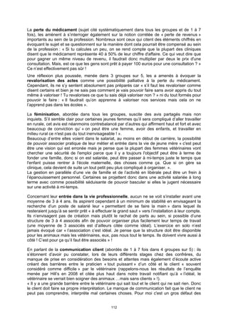 La perte du médicament (sujet cité systématiquement dans tous les groupes et de 1 à 7
fois), les amènent à s’interroger également sur la notion corrélée de « perte de revenus »
importants au sein de la profession. Nombreux sont ceux qui citent des éléments chiffrés en
évoquant le sujet et se questionnent sur la manière dont cela pourrait être compensé au sein
de la profession : « Si tu calcules un peu, on se rend compte que la plupart des cliniques
disent que le médicament représente 40 à 50% de leur chiffre d'affaire. Ce qui veut dire que
pour gagner un même niveau de revenu, il faudrait donc multiplier par deux le prix d'une
consultation. Mais, est ce que les gens sont prêt à payer 100 euros pour une consultation ? »
Ce n’est effectivement pas sûr !
Une réflexion plus poussée, menée dans 3 groupes sur 5, les a amenés à évoquer la
revalorisation des actes comme une possibilité palliative à la perte du médicament.
Cependant, ils ne s’y sentent absolument pas préparés car « s’il faut les revaloriser comme
disent certains et bien je ne sais pas comment je vais pouvoir faire sans avoir appris du tout
même à valoriser ! Tu revalorises ce que tu sais déjà valoriser non ? » ni du tout formés pour
pouvoir le faire : « Il faudrait qu’on apprenne à valoriser nos services mais cela on ne
l’apprend pas dans les écoles ».

La féminisation, abordée dans tous les groupes, suscite des avis partagés mais non
inquiets. S’il semble clair pour certaines jeunes femmes qu’il sera compliqué d’aller travailler
en rurale, cet avis est néanmoins contrebalancé par d’autres qui affirment haut et fort et avec
beaucoup de conviction qu’ « on peut être une femme, avoir des enfants, et travailler en
milieu rural ce n'est pas du tout inenvisageable ! ».
Beaucoup d’entre elles voient dans le salariat, au moins en début de carrière, la possibilité
de pouvoir associer pratique de leur métier et entrée dans la vie de jeune mère « c'est peut
être une vision qui est erronée mais je pense que la plupart des femmes vétérinaires vont
chercher une sécurité de l'emploi parce que il y a toujours l'objectif peut être à terme de
fonder une famille, donc si on est salariée, peut être passer à mi-temps juste le temps que
l'enfant puisse rentrer à l'école maternelle, des choses comme ça. Que si on gère sa
clinique, cela devient de suite un tout petit peu plus compliqué à organiser. ».
La gestion en parallèle d’une vie de famille et de l’activité en libérale peut être un frein à
l’épanouissement personnel. Certaines se projettent donc dans une activité salariée à long
terme avec comme possibilité séduisante de pouvoir basculer si elles le jugent nécessaire
sur une activité à mi-temps.

Concernant leur entrée dans la vie professionnelle, aucun ne se voit s’installer avant une
moyenne de 3 à 4 ans. Ils aspirent cependant à un minimum de stabilité en envisageant la
recherche d’un poste de salarié leur « permettant de se faire la main » dans lequel ils
resteraient jusqu’à se sentir prêt « à effectuer le grand saut » vers l’installation à leur compte.
Ils n’envisagent pas de création mais plutôt le rachat de parts au sein, si possible d’une
structure de 3 à 4 associés afin de pouvoir organiser plus facilement leur temps de travail
(une moyenne de 3 associés est d’ailleurs citée comme idéal). L’exercice en solo n’est
jamais évoqué car « l’association c’est idéal. Je pense que la structure doit être disponible
pour les animaux mais les vétérinaires, eux, pas nous tout le temps. Ils doivent vivre aussi à
côté ! C’est pour ça qu’il faut être associés » !

En parlant de la communication client (abordés de 1 à 7 fois dans 4 groupes sur 5) : ils
s’étonnent d’avoir pu constater, lors de leurs différents stages chez des confrères, du
manque de prise en considération des besoins et attentes mais également d’écoute active
créant des barrières entre le praticien « tout puissant » d’un côté et le client « souvent
considéré comme difficile » par le vétérinaire (rappelons-nous les résultats de l’enquête
menée par Hill’s en 2008 et citée plus haut dans notre travail notifiant qu’à « l’idéal, le
vétérinaire se verrait bien soigner des animaux …mais sans clients » !).
« Il y a une grande barrière entre le vétérinaire qui sait tout et le client qui ne sait rien. Donc
le client doit faire sa propre interprétation. Le manque de communication fait que le client ne
peut pas comprendre, interprète mal certaines choses. Pour moi c'est un gros défaut des


                                               112
 
