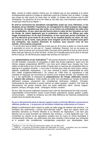 Mais, comme le notent certains d’entre eux, ils n’étaient pas du tout préparés à la notion
d’entreprenariat associé à l’image du vétérinaire avant de s’orienter vers ce métier « l’image
que j’avais du véto quand j’ai voulu faire ce métier, le docteur des animaux pas le chef
d’entreprise. Ca personne ne te le dit ! Mais je vois bien que c’est important quand même.
J’avais pas mesuré ça au départ. ».
En bref et concernant les disciplines managériales (sujet qui nous intéresse), si les
étudiants ont pu identifier l’importance du management en allant pratiquer des stages
sur le terrain, ils regrettent que des outils, ou au moins une anticipation de cette prise
en considération, ne leur aient pas été fournis dans le cadre de leur formation au sein
de l’école. Ils notent également que la profession, elle-même, ne diffuse pas cette
image d’entrepreneur ou de chef d’entreprise, ne leur ayant pas permis d’anticiper ce
qu’il ne découvre qu’en toute fin de cursus. Ils se voyaient docteur du chien, du chat,
du cochon ou de la vache, sans jamais avoir imaginer qu’ils leur faudrait aussi gérer
une entreprise, ses moyens financiers et humains, pour pouvoir vivre de leur
activité…et la surprise est grande :
« Tu te dis donc que la réalité n'est pas si bien que ça. Et en plus si après il y a tout le reste
à apprendre et qu’on ne voit pas ici : l'aspect marketing, financier, moi ça me passe au
dessus. Qu'en je pense qu'il va encore falloir s'occuper de la publicité et tout ça alors qu'à la
base c'est pas cela que j’ai choisi de faire...et bien ça m’inquiète parce qu’en plus on est pas
formé à tout ça. On est formé pour soigner des animaux et c’est tout ! »

Les représentations et les motivations139 des jeunes étudiants à l’entrée dans les écoles
ont été évaluées, mesurées et comparées à celles des jeunes ingénieurs, ayant suivi les
mêmes classes préparatoires (BCPST). Les mots qu’ils utilisent pour évoquer leur futur
métier ont été levés le jour de leur entrée à l’école dans un exercice de composition libre en
réponse à la question suivante : « vous avez 5 minutes pour noter les mots (noms, verbes,
adjectifs, qualificatifs, expressions…) qui vous viennent à l’esprit, représentatifs de votre
futur métier d’ingénieur/vétérinaire ». Un corpus de 7 648 mots ou expressions a été
constitué et regrouper par occurrence au travers d’une analyse lexicale. Les résultats sont
tout à fait significatifs et traduisent la prépondérance de l’image vétérinaire comme
« médecin des animaux ». Cette facette du métier est concrétisée par l’emploi de termes
définissant presque uniquement des compétences techniques (médecin, chirurgie),
l’enthousiasme des étudiants à vouloir exercer ce métier (passion, vocation). Par ordre de
décroissance, les jeunes entrants dans une école vétérinaire citent : animal, soigner,
passion, clinique, chirurgie, santé…campagne, docteur, vocation.
De leur côté, les jeunes ingénieurs évoquent (par ordre de décroissance) les mots suivants :
responsabilité, environnement, travail, ouvert d’esprit, polyvalence, équipe, gestion, qualité,
communication… mettant en évidence une très nette différence de l’exercice professionnel
projeté dans les esprits des jeunes.

Ce qui a été préconisé dans le dernier rapport rendu au Premier Ministre concernant la
réflexion portée sur « le parcours de formation initiale des vétérinaires en France »
Malgré la prééminence dans l’esprit du public de cette image de médecin des animaux, « la
formation des vétérinaires » comme l’écrit Bernard Vallat140, dans son rapport rendu ces
dernières semaines au Premier Ministre et au Ministre de l’Agriculture, « est bien plus
étendue que la seule formation de médecine des animaux ». Il note également que « les
contraintes du marché et les aspirations sociales sont de moins en moins favorables à
l’entreprenariat individuel. Les vétérinaires sont donc amenés à faire évoluer leur entreprise
et à acquérir des compétences managériales jusqu’alors peu développées dans

139
  Bulletin un = une, Les mots pour dire leur futur métier, n°6, mai 2007, p.6-7
140
   Vallat B., Le parcours de formation initiale des vétérinaires en France : propositions pour son évolution,
Rapport rendu au Premier Ministre et au Ministre de l’agriculture, novembre 2009, p.14


                                                    114
 