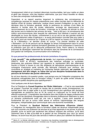 l’enseignement initial et qui s’avèrent désormais incontournables, tant pour mettre en place
et gérer des cliniques, voire des hôpitaux vétérinaires, que pour mieux travailler en réseau
ou dans des entreprises multinationales. »
Cependant, si ce rapport examine largement la cohérence des connaissances et
compétences acquises en classes préparatoires avec celles inscrites dans le référentiel du
diplôme d’Etat de docteur vétérinaire, analyse divers scenarii d’intégration ou pas de ces
dernières dans la formation générale, étudie la pertinence du maintien d’une filière de
sélection à l’entrée dans les écoles vétérinaires, envisage les répercussions d’un
raccourcissement de la durée de formation, s’interroge sur la manière de stimuler le choix
des jeunes vers la médecine des animaux de rente… note (p.49) que « la connaissance des
milieux socio-économiques dans lesquels les vétérinaires sont destinés à exercer est peu
développée au cours des études, contrairement à ce qui est la cas des grandes écoles et
tout particulièrement celles d’ingénieurs », la seule préconisation concrète faite pour palier à
ce dernier point est mentionné sur 5 lignes en p.60 du rapport au travers d’un renforcement
de la « filiarisation » en dernière année du cursus. « Le premier bénéfice de cette
« filiarisation » en fin de parcours est de dégager du temps d’enseignement dans le cursus
de base pour développer certaines formations générales qui sont nécessaires à l’exercice de
la profession quel que soit le débouché professionnel choisi. Parmi celles-ci, la mission
préconise de développer notamment les formations dans les domaines de la connaissance
et la gestion de l’entreprise, la communication et le marketing ».

Ce que pensent les professionnels de terrain (entretiens d’experts)
L’avis recueilli141 des professionnels de terrain, tout organisme professionnel confondu
(SNGTV, AVEF et AFVAC), représentants des instances ordinales ou syndicales,
partenaires des praticiens libéraux (qui rappelons le, représentent 88% des vétérinaires
inscrits à l’Ordre) à travers la voix des dirigeants de laboratoires pharmaceutiques et de
compagnie d’assurance santé animale, des fabricants d’aliments pour animaux, des
consultants en stratégie et marketing de l’entreprise libérale vétérinaire, est unanime. Le
management doit être intégré, au même titre qu’une discipline fondamentale dans le
parcours de formation des jeunes vétérinaires.
Ils ont tous répondu à la question posée « que pensez-vous de l’intégration progressive des
disciplines managériales dans la formation initiale ? A partir de quelle année d’études et
concernant quelles disciplines plus spécifiquement ?
Voici quelques unes de leurs réponses :
Pour le Président du Conseil Supérieur de l’Ordre Vétérinaire : « C’est la voie essentielle
de progrès ! Favoriser les projets en équipe dès la première année d’enseignement me
semble devoir être la règle quitte à ce que l’enseignement plus spécifique des disciplines
managériales se positionne plus en fin de cursus en s’appuyant sur le travail de fond
effectué auparavant. L’imprégnation des étudiants dans des projets de stages professionnels
ouverts vers les disciplines managériales dans le domaine professionnel vétérinaire ou dans
un domaine professionnel autre est une voie à explorer. L’autre point essentiel et
fondamental est que le cursus initial assure et renforce l’apprentissage des langues
étrangères, indispensables pour communiquer dans une économie mondialisée. »
Pour le Président du Syndicat National des Vétérinaires d’Exercice Libéral :
« L’intégration du management dans la formation initiale est devenue indispensable parce
que nous sommes une profession de services et qu’il faut apprendre à nos jeunes, le plus tôt
possible, qu’ils ne seront pas seulement des docteurs soignant des animaux, qu’ils aient
clairement dans la tête qu’au-delà de la gestion de leur entreprise pour ceux qui seront
libéraux, ils auront tous les jours des services à mettre en place pour satisfaire les besoins et

141
   Béchu D., La libérale vétérinaire demain : Importance des disciplines managériales dans le développement
entrepreneurial des structures vétérinaires ?, Entretien avec 19 experts, décembre 2009


                                                   115
 