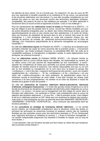 les attentes de leurs clients. Ca ne s’invente pas. Ca s’apprend ! Un peu de cours de RH
pour leur apprendre à travailler ensemble et du marketing en fin de cursus. Les personnels
et les structures vétérinaires vont vite évoluer. Il y aura des nouvelles compétences qui vont
prendre leur place au sein des structures comme des techniciens spécialisés (analyses,
comptabilité), des pareurs de pied ou des toiletteurs par exemple. Il va falloir apprendre à
fonctionner dans ce nouvel univers et apprendre à évoluer. C’est un vrai challenge ! »
Pour les représentants des vétérinaires ruraux et mixtes (le Président de la SNGTV) : « Il
faut les intégrer le plus tôt possible dans le cursus. Suivant les mêmes modalités que pour
les autres disciplines enseignées avec, au départ, des notions théoriques de base, puis des
approfondissements de plus en plus pointus pour être opérationnel, à la sortie de l’école,
dans ses fonctions de prestataire de services dans le soin à l’animal mais aussi de chef
d’entreprise. […] Une entreprise vétérinaire en rurale doit construire chaque jour des
objectifs de services, de conseils, de partenariat technico-économique avec le milieu de
l’élevage, d’où l’importance prépondérante de la démarche managériale qui accompagne
l’ensemble ! »
Du côté des vétérinaires équins (le Président de l’AVEF) : « L’étendue de la discipline peut
permettre d’aborder les sujets de macro économie dés la première année […] Concernant
les disciplines : les modes juridiques d’exercice, la comptabilité BNC BIC, les outils de la
comptabilité analytique, le management, la législation sociale, le cadre réglementaire d’une
entreprise, les sciences humaines. »
Pour les vétérinaires canins (le Président GERM- AFVAC) : « En refusant l’entrée du
management dans le cursus d’étude depuis des décades, les responsables du contenu de
ce même cursus n’ont pas assumé les responsabilités qui leur incombaient ; à savoir :
apporter les compétences de bases pour permettre aux jeunes professionnels libéraux de
travailler de manière sereine et autonome. Ces mêmes responsables sont peu ou ne sont
pas du tout sensibles au management car ils sont issus pour la plupart du groupe des
« professeurs », c’est à dire des « soigneurs techniques les plus pointus » avec une vocation
supplémentaire de « chercheur »… Or les « professeurs » et les « chercheurs » ont une
vision très « médico-chirurgicale » de notre profession. Ils appréhendent assez mal la
dimension sociale et économique de notre métier. Il faut faire changer les choses (cela
commence à se faire progressivement, me semble t-il) et initier les étudiants à toutes les
facettes de la gestion le plus tôt possible. »
Du côté des partenaires de l’exercice vétérinaire libéral (Laboratoires, fabricants
d’aliments, compagnie d’assurance): « A l’instar des grandes écoles d’ingénieurs ou de la
faculté de pharmacie les disciplines managériales devraient être partie intégrantes du cursus
des ENV. » ou encore « Je pense que le management doit être intégré en amont dans la
formation des vétérinaires : non seulement à l’Ecole, mais probablement dans le cursus de
sélection des étudiants vétérinaires. ». Et pour finir : « Dès la première année, il faut intégrer
le fait qu’un vétérinaire praticien au XXI° siècle sera non seulement le médecin des animaux,
mais aussi un chef d’entreprise qui pour sa pérennité devra être MANAGER / RECRUTEUR /
VISIONNAIRE / STRATEGE / ACHETEUR etc… et/ou s’entourer des spécialistes dans les
fonctions précitées. »
Et des consultants en stratégie de l’entreprise libérale vétérinaire : « il me semble
qu'une initiation est indispensable probablement dans la deuxième moitié des études en
priorisant les techniques de ressources humaines et quelques notions clés de marketing
illustrées par des exemples conçus avec des techniciens (exemple un TP sur l'endoscopie
avec l'approche technique et marketing du service). […] Avant la formation managériale, il
me semble indispensable d'apprendre aux étudiants à travailler en équipe, tout au long de
leurs études. »
« C’est essentiel; c'est une formation de base qu'il faut infuser au même titre que l'anatomie,
dès la première année d'étude !»




                                               116
 
