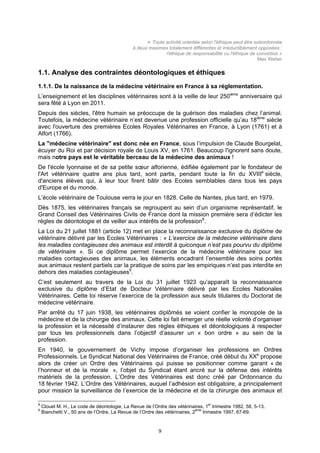 « Toute activité orientée selon l'éthique peut être subordonnée
                                              à deux maximes totalement différentes et irréductiblement opposées :
                                                            l'éthique de responsabilité ou l'éthique de conviction »
                                                                                                         Max Weber

1.1. Analyse des contraintes déontologiques et éthiques
1.1.1. De la naissance de la médecine vétérinaire en France à sa réglementation.
L’enseignement et les disciplines vétérinaires sont à la veille de leur 250ième anniversaire qui
sera fêté à Lyon en 2011.
Depuis des siècles, l'être humain se préoccupe de la guérison des maladies chez l’animal.
Toutefois, la médecine vétérinaire n’est devenue une profession officielle qu’au 18ième siècle
avec l'ouverture des premières Ecoles Royales Vétérinaires en France, à Lyon (1761) et à
Alfort (1766).
La "médecine vétérinaire" est donc née en France, sous l’impulsion de Claude Bourgelat,
écuyer du Roi et par décision royale de Louis XV, en 1761. Beaucoup l'ignorent sans doute,
mais notre pays est le véritable berceau de la médecine des animaux !
De l'école lyonnaise et de sa petite sœur alforienne, édifiée également par le fondateur de
l'Art vétérinaire quatre ans plus tard, sont partis, pendant toute la fin du XVIIIe siècle,
d'anciens élèves qui, à leur tour firent bâtir des Ecoles semblables dans tous les pays
d'Europe et du monde.
L’école vétérinaire de Toulouse verra le jour en 1828. Celle de Nantes, plus tard, en 1979.
Dès 1875, les vétérinaires français se regroupent au sein d’un organisme représentatif, le
Grand Conseil des Vétérinaires Civils de France dont la mission première sera d’édicter les
règles de déontologie et de veiller aux intérêts de la profession8.
La Loi du 21 juillet 1881 (article 12) met en place la reconnaissance exclusive du diplôme de
vétérinaire délivré par les Ecoles Vétérinaires : « L’exercice de la médecine vétérinaire dans
les maladies contagieuses des animaux est interdit à quiconque n’est pas pourvu du diplôme
de vétérinaire ». Si ce diplôme permet l’exercice de la médecine vétérinaire pour les
maladies contagieuses des animaux, les éléments encadrant l’ensemble des soins portés
aux animaux restent partiels car la pratique de soins par les empiriques n’est pas interdite en
dehors des maladies contagieuses9.
C’est seulement au travers de la Loi du 31 juillet 1923 qu’apparaît la reconnaissance
exclusive du diplôme d’Etat de Docteur Vétérinaire délivré par les Ecoles Nationales
Vétérinaires. Cette loi réserve l’exercice de la profession aux seuls titulaires du Doctorat de
médecine vétérinaire.
Par arrêté du 17 juin 1938, les vétérinaires diplômés se voient confier le monopole de la
médecine et de la chirurgie des animaux. Cette loi fait émerger une réelle volonté d’organiser
la profession et la nécessité d’instaurer des règles éthiques et déontologiques à respecter
par tous les professionnels dans l’objectif d’assurer un « bon ordre » au sein de la
profession.
En 1940, le gouvernement de Vichy impose d’organiser les professions en Ordres
Professionnels. Le Syndicat National des Vétérinaires de France, créé début du XXe propose
alors de créer un Ordre des Vétérinaires qui puisse se positionner comme garant « de
l’honneur et de la morale », l’objet du Syndicat étant ancré sur la défense des intérêts
matériels de la profession. L’Ordre des Vétérinaires est donc créé par Ordonnance du
18 février 1942. L’Ordre des Vétérinaires, auquel l’adhésion est obligatoire, a principalement
pour mission la surveillance de l’exercice de la médecine et de la chirurgie des animaux et

8
    Clouet M. H., Le code de déontologie, La Revue de l’Ordre des vétérinaires, 1er trimestre 1982, 58, 5-13.
9
    Bianchetti V., 50 ans de l’Ordre, La Revue de l’Ordre des vétérinaires, 2ème trimestre 1997, 67-69.


                                                           9
 
