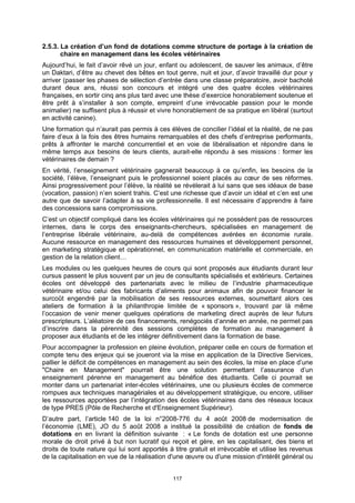 2.5.3. La création d’un fond de dotations comme structure de portage à la création de
       chaire en management dans les écoles vétérinaires
Aujourd’hui, le fait d’avoir rêvé un jour, enfant ou adolescent, de sauver les animaux, d’être
un Daktari, d’être au chevet des bêtes en tout genre, nuit et jour, d’avoir travaillé dur pour y
arriver (passer les phases de sélection d’entrée dans une classe préparatoire, avoir bachoté
durant deux ans, réussi son concours et intégré une des quatre écoles vétérinaires
françaises, en sortir cinq ans plus tard avec une thèse d’exercice honorablement soutenue et
être prêt à s’installer à son compte, empreint d’une irrévocable passion pour le monde
animalier) ne suffisent plus à réussir et vivre honorablement de sa pratique en libéral (surtout
en activité canine).
Une formation qui n’aurait pas permis à ces élèves de concilier l’idéal et la réalité, de ne pas
faire d’eux à la fois des êtres humains remarquables et des chefs d’entreprise performants,
prêts à affronter le marché concurrentiel et en voie de libéralisation et répondre dans le
même temps aux besoins de leurs clients, aurait-elle répondu à ses missions : former les
vétérinaires de demain ?
En vérité, l’enseignement vétérinaire gagnerait beaucoup à ce qu’enfin, les besoins de la
société, l’élève, l’enseignant puis le professionnel soient placés au cœur de ses réformes.
Ainsi progressivement pour l’élève, la réalité se révèlerait à lui sans que ses idéaux de base
(vocation, passion) n’en soient trahis. C’est une richesse que d’avoir un idéal et c’en est une
autre que de savoir l’adapter à sa vie professionnelle. Il est nécessaire d’apprendre à faire
des concessions sans compromissions.
C’est un objectif compliqué dans les écoles vétérinaires qui ne possèdent pas de ressources
internes, dans le corps des enseignants-chercheurs, spécialisées en management de
l’entreprise libérale vétérinaire, au-delà de compétences avérées en économie rurale.
Aucune ressource en management des ressources humaines et développement personnel,
en marketing stratégique et opérationnel, en communication matérielle et commerciale, en
gestion de la relation client…
Les modules ou les quelques heures de cours qui sont proposés aux étudiants durant leur
cursus passent le plus souvent par un jeu de consultants spécialisés et extérieurs. Certaines
écoles ont développé des partenariats avec le milieu de l’industrie pharmaceutique
vétérinaire et/ou celui des fabricants d’aliments pour animaux afin de pouvoir financer le
surcoût engendré par la mobilisation de ses ressources externes, soumettant alors ces
ateliers de formation à la philanthropie limitée de « sponsors », trouvant par là même
l’occasion de venir mener quelques opérations de marketing direct auprès de leur futurs
prescripteurs. L’aléatoire de ces financements, renégociés d’année en année, ne permet pas
d’inscrire dans la pérennité des sessions complètes de formation au management à
proposer aux étudiants et de les intégrer définitivement dans la formation de base.
Pour accompagner la profession en pleine évolution, préparer celle en cours de formation et
compte tenu des enjeux qui se joueront via la mise en application de la Directive Services,
pallier le déficit de compétences en management au sein des écoles, la mise en place d’une
"Chaire en Management" pourrait être une solution permettant l’assurance d’un
enseignement pérenne en management au bénéfice des étudiants. Celle ci pourrait se
monter dans un partenariat inter-écoles vétérinaires, une ou plusieurs écoles de commerce
rompues aux techniques managériales et au développement stratégique, ou encore, utiliser
les ressources apportées par l’intégration des écoles vétérinaires dans des réseaux locaux
de type PRES (Pôle de Recherche et d'Enseignement Supérieur).
D’autre part, l’article 140 de la loi n°2008-776 du 4 août 2008 de modernisation de
l’économie (LME), JO du 5 août 2008 a institué la possibilité de création de fonds de
dotations en en livrant la définition suivante : « Le fonds de dotation est une personne
morale de droit privé à but non lucratif qui reçoit et gère, en les capitalisant, des biens et
droits de toute nature qui lui sont apportés à titre gratuit et irrévocable et utilise les revenus
de la capitalisation en vue de la réalisation d'une œuvre ou d'une mission d'intérêt général ou


                                               117
 