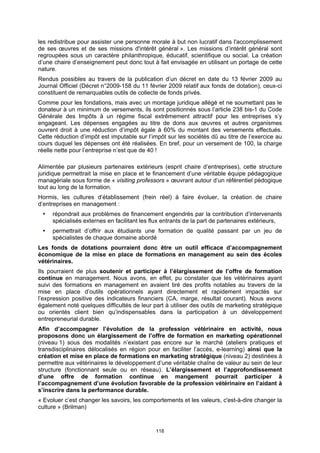 les redistribue pour assister une personne morale à but non lucratif dans l'accomplissement
de ses œuvres et de ses missions d'intérêt général ». Les missions d’intérêt général sont
regroupées sous un caractère philanthropique, éducatif, scientifique ou social. La création
d’une chaire d’enseignement peut donc tout à fait envisagée en utilisant un portage de cette
nature.
Rendus possibles au travers de la publication d’un décret en date du 13 février 2009 au
Journal Officiel (Décret n°2009-158 du 11 février 2009 relatif aux fonds de dotation), ceux-ci
constituent de remarquables outils de collecte de fonds privés.
Comme pour les fondations, mais avec un montage juridique allégé et ne soumettant pas le
donateur à un minimum de versements, ils sont positionnés sous l’article 238 bis-1 du Code
Générale des Impôts à un régime fiscal extrêmement attractif pour les entreprises s’y
engageant. Les dépenses engagées au titre de dons aux œuvres et autres organismes
ouvrent droit à une réduction d’impôt égale à 60% du montant des versements effectués.
Cette réduction d’impôt est imputable sur l’impôt sur les sociétés dû au titre de l’exercice au
cours duquel les dépenses ont été réalisées. En bref, pour un versement de 100, la charge
réelle nette pour l’entreprise n’est que de 40 !

Alimentée par plusieurs partenaires extérieurs (esprit chaire d’entreprises), cette structure
juridique permettrait la mise en place et le financement d’une véritable équipe pédagogique
managériale sous forme de « visiting professors » œuvrant autour d’un référentiel pédogique
tout au long de la formation.
Hormis, les cultures d’établissement (frein réel) à faire évoluer, la création de chaire
d’entreprises en management :
     répondrait aux problèmes de financement engendrés par la contribution d’intervenants
     spécialisés externes en facilitant les flux entrants de la part de partenaires extérieurs,
     permettrait d’offrir aux étudiants une formation de qualité passant par un jeu de
     spécialistes de chaque domaine abordé
Les fonds de dotations pourraient donc être un outil efficace d’accompagnement
économique de la mise en place de formations en management au sein des écoles
vétérinaires.
Ils pourraient de plus soutenir et participer à l’élargissement de l’offre de formation
continue en management. Nous avons, en effet, pu constater que les vétérinaires ayant
suivi des formations en management en avaient tiré des profits notables au travers de la
mise en place d’outils opérationnels ayant directement et rapidement impactés sur
l’expression positive des indicateurs financiers (CA, marge, résultat courant). Nous avons
également noté quelques difficultés de leur part à utiliser des outils de marketing stratégique
ou orientés client bien qu’indispensables dans la participation à un développement
entrepreneurial durable.
Afin d’accompagner l’évolution de la profession vétérinaire en activité, nous
proposons donc un élargissement de l’offre de formation en marketing opérationnel
(niveau 1) sous des modalités n’existant pas encore sur le marché (ateliers pratiques et
transdisciplinaires délocalisés en région pour en faciliter l’accès, e-learning) ainsi que la
création et mise en place de formations en marketing stratégique (niveau 2) destinées à
permettre aux vétérinaires le développement d’une véritable chaîne de valeur au sein de leur
structure (fonctionnant seule ou en réseau). L’élargissement et l’approfondissement
d’une offre de formation continue en mangement pourrait participer à
l’accompagnement d’une évolution favorable de la profession vétérinaire en l’aidant à
s’inscrire dans la performance durable.
« Evoluer c’est changer les savoirs, les comportements et les valeurs, c'est-à-dire changer la
culture » (Brilman)



                                             118
 