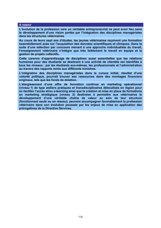 A retenir
L’évolution de la profession vers un véritable entrepreneuriat ne peut avoir lieu sans
le développement d’une vision portée par l’intégration des disciplines managériales
dans les structures vétérinaires.
Au cours de leurs sept ans d’études, les jeunes vétérinaires reçoivent une formation
essentiellement axée sur l’acquisition des données scientifiques et cliniques. Dans la
suite d’une sélection par concours menant à une approche individualiste du travail,
l’enseignement vétérinaire n’intègre que très faiblement le travail en équipe et la
gestion de projets collectifs.
Cette carence d’apprentissage de disciplines aussi essentielles que les relations
humaines pour des étudiants se destinant à une activité de clientèle est identifiée à
tous les niveaux : par les étudiants eux-mêmes, les professionnels et l’administration
au travers des rapports remis aux différents ministres.
L’intégration des disciplines managériales dans le cursus initial, résultat d’une
volonté politique, pourrait trouver ses ressources dans des montages financiers
originaux, tels que les fonds de dotation.
L’élargissement d’une offre de formation continue en marketing opérationnel
(niveau 1) de type ateliers pratiques et transdisciplinaires délocalisés en région pour
en faciliter l’accès et/ou e-learning ainsi que la création et mise en place de formations
en marketing stratégique (niveau 2) destinées à permettre aux vétérinaires le
développement d’une véritable chaîne de valeur au sein de leur structure
(fonctionnant seule ou en réseau), peuvent accompagner favorablement la profession
vétérinaire dans son évolution poussée par les enjeux de mise en application des
prérogatives de la Directive Services.




                                           119
 