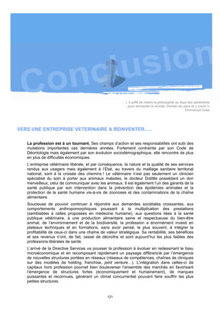 « Il suffit de mettre la philosophie au bout des sentiments
                                                           pour réinventer le monde. Fermer les yeux et y croire !»
                                                                                                     Emmanuel Coke




VERS UNE ENTREPRISE VETERINAIRE A REINVENTER…..

   La profession est à un tournant. Ses champs d’action et ses responsabilités ont subi des
   mutations importantes ces dernières années. Fortement contrainte par son Code de
   Déontologie mais également par son évolution sociodémographique, elle rencontre de plus
   en plus de difficultés économiques.
   L’entreprise vétérinaire libérale, et par conséquence, la nature et la qualité de ses services
   rendus aux usagers mais également à l’Etat, au travers du maillage sanitaire territorial
   national, sont à la croisée des chemins ! Le vétérinaire n’est pas seulement un clinicien
   spécialisé du soin à porter aux animaux malades, le docteur Dolittle possédant un don
   merveilleux, celui de communiquer avec les animaux. Il est également l’un des garants de la
   santé publique par son intervention dans la prévention des épidémies animales et la
   protection de la santé humaine vis-à-vis de zoonoses et des contaminations de la chaîne
   alimentaire.
   Soucieuse de pouvoir continuer à répondre aux demandes sociétales croissantes, aux
   comportements anthropomorphiques poussant à la multiplication des prestations
   (semblables à celles proposées en médecine humaine), aux questions liées à la santé
   publique vétérinaire, à une production alimentaire saine et respectueuse du bien-être
   animal, de l’environnement et de la biodiversité, la profession a énormément investi en
   plateaux techniques et en formations, sans avoir pensé, le plus souvent, à intégrer la
   profitabilité de ceux-ci dans une chaîne de valeur stratégique. Sa rentabilité, ses bénéfices
   et ses revenus n’ont, de fait, cessé de décroître et sont aujourd’hui les plus faibles des
   professions libérales de santé.
   L’arrivé de la Directive Services va pousser la profession à évoluer en redessinant le tissu
   microéconomique et en recomposant rapidement un paysage différencié par l’émergence
   de nouvelles structures portées en réseaux (réseaux de compétences, chaînes de cliniques
   sur des modèles de holding, franchise, joint venture…). L’intégration dans celles-ci de
   capitaux hors profession pourrait bien bouleverser l’ensemble des marchés en favorisant
   l’émergence de structures fortes (économiquement et humainement), de marques
   puissantes et reconnues, générant un climat concurrentiel pouvant faire souffrir les plus
   petites structures.


                                                121
 