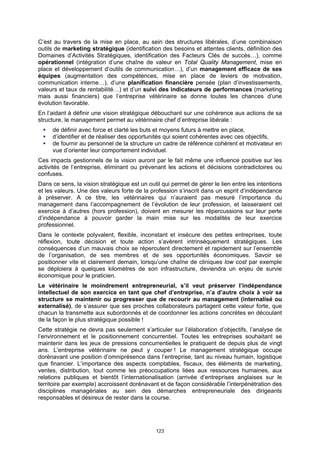 C’est au travers de la mise en place, au sein des structures libérales, d’une combinaison
outils de marketing stratégique (identification des besoins et attentes clients, définition des
Domaines d’Activités Stratégiques, identification des Facteurs Clés de succès…), comme
opérationnel (intégration d’une chaîne de valeur en Total Quality Management, mise en
place et développement d’outils de communication…), d’un management efficace de ses
équipes (augmentation des compétences, mise en place de leviers de motivation,
communication interne…), d’une planification financière pensée (plan d’investissements,
valeurs et taux de rentabilité…) et d’un suivi des indicateurs de performances (marketing
mais aussi financiers) que l’entreprise vétérinaire se donne toutes les chances d’une
évolution favorable.
En l’aidant à définir une vision stratégique débouchant sur une cohérence aux actions de sa
structure, le management permet au vétérinaire chef d’entreprise libérale :
     de définir avec force et clarté les buts et moyens futurs à mettre en place,
     d’identifier et de réaliser des opportunités qui soient cohérentes avec ces objectifs,
     de fournir au personnel de la structure un cadre de référence cohérent et motivateur en
     vue d’orienter leur comportement individuel.
Ces impacts gestionnels de la vision auront par le fait même une influence positive sur les
activités de l’entreprise, éliminant ou prévenant les actions et décisions contradictoires ou
confuses.
Dans ce sens, la vision stratégique est un outil qui permet de gérer le lien entre les intentions
et les valeurs. Une des valeurs forte de la profession s’inscrit dans un esprit d’indépendance
à préserver. A ce titre, les vétérinaires qui n’auraient pas mesuré l’importance du
management dans l’accompagnement de l’évolution de leur profession, et laisseraient cet
exercice à d’autres (hors profession), doivent en mesurer les répercussions sur leur perte
d’indépendance à pouvoir garder la main mise sur les modalités de leur exercice
professionnel.
Dans le contexte polyvalent, flexible, inconstant et insécure des petites entreprises, toute
réflexion, toute décision et toute action s’avèrent intrinsèquement stratégiques. Les
conséquences d’un mauvais choix se répercutent directement et rapidement sur l’ensemble
de l’organisation, de ses membres et de ses opportunités économiques. Savoir se
positionner vite et clairement demain, lorsqu’une chaîne de cliniques low cost par exemple
se déploiera à quelques kilomètres de son infrastructure, deviendra un enjeu de survie
économique pour le praticien.
Le vétérinaire le moindrement entrepreneurial, s’il veut préserver l’indépendance
intellectuel de son exercice en tant que chef d’entreprise, n’a d’autre choix à voir sa
structure se maintenir ou progresser que de recourir au management (internalisé ou
externalisé), de s’assurer que ses proches collaborateurs partagent cette valeur forte, que
chacun la transmette aux subordonnés et de coordonner les actions concrètes en découlant
de la façon le plus stratégique possible !
Cette stratégie ne devra pas seulement s’articuler sur l’élaboration d’objectifs, l’analyse de
l’environnement et le positionnement concurrentiel. Toutes les entreprises souhaitant se
maintenir dans les jeux de pressions concurrentielles le pratiquent de depuis plus de vingt
ans. L’entreprise vétérinaire ne peut y couper ! Le management stratégique occupe
dorénavant une position d’omniprésence dans l’entreprise, tant au niveau humain, logistique
que financier. L’importance des aspects comptables, fiscaux, des éléments de marketing,
ventes, distribution, tout comme les préoccupations liées aux ressources humaines, aux
relations publiques et bientôt l’internationalisation (arrivée d’entreprises anglaises sur le
territoire par exemple) accroissent dorénavant et de façon considérable l’interpénétration des
disciplines managériales au sein des démarches entrepreneuriale des dirigeants
responsables et désireux de rester dans la course.




                                              123
 