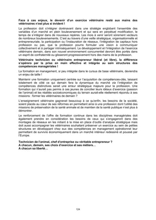 Face à ces enjeux, le devenir d’un exercice vétérinaire resté aux mains des
vétérinaires n’est plus si évident !
La profession doit s’intégrer dorénavant dans une stratégie englobant l’ensemble des
variables d’un marché en plein bouleversement et qui sera en perpétuel modification, le
temps de s’intégrer dans de nouveaux repères. Les mois à venir seront sûrement vecteurs
de nombreux bouleversements. C’est au travers d’une veille stratégique, organisationnelle et
entrepreneuriale, la participation ou l’instauration de réseaux, l’intégration de capitaux hors
profession ou pas, que la profession pourra formuler une vision à communiquer
collectivement et à partager intrinsèquement. Le développement et l’intégration de l’exercice
vétérinaire demain, dans son nouvel environnement concurrentiel devront être portés dans
un esprit de confraternité ou glisseront progressivement hors des mains de la profession.
Vétérinaire technicien ou vétérinaire entrepreneur libéral (et libre), la différence
s’opérera par la prise en main effective et intégrée au sein structures des
compétences managériales !
La formation en management, si peu intégrée dans le cursus de base vétérinaire, deviendra
un enjeu de taille !
Maintenir une formation uniquement centrée sur l’acquisition de compétences-clés, laissant
totalement de côté ce qui demain fera la dynamique du marché via l’intégration de
compétences distinctives serait une erreur stratégique majeure pour la profession. Une
formation qui n’aurait pas permis à ces jeunes de concilier leurs idéaux d’exercice (passion
de l’animal) et les réalités socioéconomiques du terrain aurait-elle réellement répondu à ses
missions : former les vétérinaires de demain ?
L’enseignement vétérinaire gagnerait beaucoup à ce qu’enfin, les besoins de la société,
soient placés au cœur de ses réformes en permettant ainsi à une profession dont l’utilité des
missions de préservation de la santé animale et de maintien de la santé publique n’est plus à
démontrer.
Le renforcement de l’offre de formation continue dans les disciplines managériales doit
également prendre en considération les besoins de ceux qui s’engageront dans des
montages de réseaux en les initiant à la mise en place d’outils d’analyse stratégique mais
doit aussi accompagner les vétérinaires souhaitant préserver un exercice au sein de petites
structures en développant chez eux des compétences en management opérationnel leur
permettant de survivre économiquement dans un marché intérieur redessiné et poussé par
l’Europe.

Technicien de l’animal, chef d’entreprise ou véritable entrepreneur ?
A chacun, demain, ses choix d’exercice et ses métiers…
A chacun sa liberté…




                                             124
 