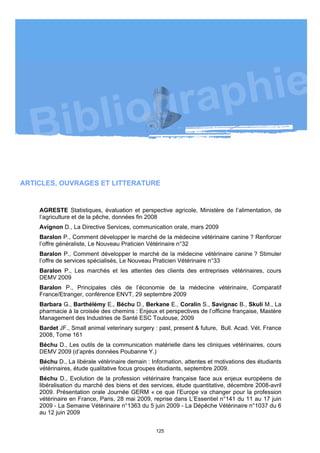 ARTICLES, OUVRAGES ET LITTERATURE


    AGRESTE Statistiques, évaluation et perspective agricole, Ministère de l’alimentation, de
    l’agriculture et de la pêche, données fin 2008
    Avignon D., La Directive Services, communication orale, mars 2009
    Baralon P., Comment développer le marché de la médecine vétérinaire canine ? Renforcer
    l’offre généraliste, Le Nouveau Praticien Vétérinaire n°32
    Baralon P., Comment développer le marché de la médecine vétérinaire canine ? Stimuler
    l’offre de services spécialisés, Le Nouveau Praticien Vétérinaire n°33
    Baralon P., Les marchés et les attentes des clients des entreprises vétérinaires, cours
    DEMV 2009
    Baralon P., Principales clés de l’économie de la médecine vétérinaire, Comparatif
    France/Etranger, conférence ENVT, 29 septembre 2009
    Barbara G., Barthélémy E., Béchu D., Berkane E., Coralin S., Savignac B., Skuli M., La
    pharmacie à la croisée des chemins : Enjeux et perspectives de l’officine française, Mastère
    Management des Industries de Santé ESC Toulouse, 2009
    Bardet JF., Small animal veterinary surgery : past, present & future, Bull. Acad. Vét. France
    2008, Tome 161
    Béchu D., Les outils de la communication matérielle dans les cliniques vétérinaires, cours
    DEMV 2009 (d’après données Poubanne Y.)
    Béchu D., La libérale vétérinaire demain : Information, attentes et motivations des étudiants
    vétérinaires, étude qualitative focus groupes étudiants, septembre 2009.
    Béchu D., Evolution de la profession vétérinaire française face aux enjeux européens de
    libéralisation du marché des biens et des services, étude quantitative, décembre 2008-avril
    2009. Présentation orale Journée GERM « ce que l’Europe va changer pour la profession
    vétérinaire en France, Paris, 28 mai 2009, reprise dans L’Essentiel n°141 du 11 au 17 juin
    2009 - La Semaine Vétérinaire n°1363 du 5 juin 2009 - La Dépêche Vétérinaire n°1037 du 6
    au 12 juin 2009


                                                125
 