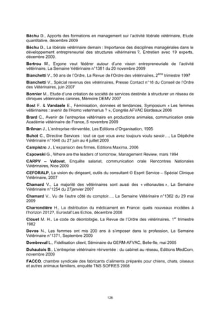 Béchu D., Apports des formations en management sur l’activité libérale vétérinaire, Etude
quantitative, décembre 2009
Béchu D., La libérale vétérinaire demain : Importance des disciplines managériales dans le
développement entrepreneurial des structures vétérinaires ?, Entretien avec 19 experts,
décembre 2009.
Bertrou M., Ergone veut fédérer autour d’une vision entrepreneuriale de l’activité
vétérinaire, La Semaine Vétérinaire n°1381 du 20 novembre 2009
Bianchetti V., 50 ans de l’Ordre, La Revue de l’Ordre des vétérinaires, 2ème trimestre 1997
Bianchetti V., Spécial revenus des vétérinaires, Presse Contact n°18 du Conseil de l’Ordre
des Vétérinaires, juin 2007
Bonnier M., Etude d’une création de société de services destinée à structurer un réseau de
cliniques vétérinaires canines, Mémoire DEMV 2007
Bost F. & Vandaele E., Féminisation, données et tendances, Symposium « Les femmes
vétérinaires : avenir de l’Homo veterinarius ? », Congrès AFVAC Bordeaux 2006
Brard C., Avenir de l’entreprise vétérinaire en productions animales, communication orale
Académie vétérinaire de France, 5 novembre 2009
Brilman J., L’entreprise réinventée, Les Editions d’Organisation, 1995
Buhot C., Directive Services : tout ce que vous avez toujours voulu savoir…, La Dépêche
Vétérinaire n°1040 du 27 juin au 4 juillet 2009
Campistro J., L’expansion des firmes, Editions Maxima, 2006
Capowski G., Where are the leaders of tomorrow, Management Review, mars 1994
CARPV – Valovet, Enquête salariat, communication orale Rencontres Nationales
Vétérinaires, Nice 2009
CEFORALP, La vision du dirigeant, outils du consultant © Esprit Service – Spécial Clinique
Vétérinaire, 2007
Chamard V., La majorité des vétérinaires sont aussi des « vétonautes », La Semaine
Vétérinaire n°1254 du 27janvier 2007
Chamard V., Vu de l’autre côté du comptoir…, La Semaine Vétérinaire n°1362 du 29 mai
2009
Charrondière H., La distribution du médicament en France: quels nouveaux modèles à
l’horizon 2012?, Eurostaf Les Echos, décembre 2008
Clouet M. H., Le code de déontologie, La Revue de l’Ordre des vétérinaires, 1er trimestre
1982
Devos N., Les femmes ont mis 200 ans à s’imposer dans la profession, La Semaine
Vétérinaire n°1371, Septembre 2009
Dombreval L., Fidélisation client, Séminaire du GERM-AFVAC, Belle-Ile, mai 2005
Duhautois B., L’entreprise vétérinaire réinventée : du cabinet au réseau, Editions MedCom,
novembre 2009
FACCO, chambre syndicale des fabricants d’aliments préparés pour chiens, chats, oiseaux
et autres animaux familiers, enquête TNS SOFRES 2008




                                            126
 