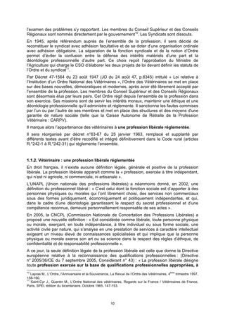 l’examen des problèmes s’y rapportant. Les membres du Conseil Supérieur et des Conseils
Régionaux sont nommés directement par le gouvernement10. Les Syndicats sont dissouts.
En 1945, après référendum auprès de l’ensemble de la profession, il sera décidé de
reconstituer le syndicat avec adhésion facultative et de se doter d’une organisation ordinale
avec adhésion obligatoire. La séparation de la fonction syndicale et de la notion d’Ordre
permet d’éviter la confusion entre la défense des intérêts matériels d’une part et la
déontologie professionnelle d’autre part. Ce choix reçoit l’approbation du Ministre de
l’Agriculture qui charge le CSO d’élaborer les deux projets de loi devant définir les statuts de
l’Ordre et du syndicat11.
Par Décret 47-1564 du 23 août 1947 (JO du 24 août 47, p.8345) intitulé « Loi relative à
l’Institution d’un Ordre National des Vétérinaires », l’Ordre des Vétérinaires se met en place
sur des bases nouvelles, démocratiques et modernes, après avoir été librement accepté par
l’ensemble de la profession. Les membres du Conseil Supérieur et des Conseils Régionaux
sont désormais élus par leurs pairs. Cet Ordre régit depuis l’ensemble de la profession dans
son exercice. Ses missions sont de servir les intérêts moraux, maintenir une éthique et une
déontologie professionnelle qu’il administre et réglemente. Il sanctionne les fautes commises
par l’un ou par l’autre de ses membres et met en place des structures et des moyens d’une
garantie de nature sociale (telle que la Caisse Autonome de Retraite de la Profession
Vétérinaire : CARPV).
Il marque alors l’appartenance des vétérinaires à une profession libérale réglementée.
Il sera réorganisé par décret n°63-67 du 25 janvier 1963, remplacé et supplanté par
différents textes avant d’être recodifié et intégré définitivement dans le Code rural (articles
R.*242-1 à R.*242-31) qui réglemente l’ensemble.


1.1.2. Vétérinaire : une profession libérale réglementée
En droit français, il n’existe aucune définition légale, générale et positive de la profession
libérale. La profession libérale apparaît comme la « profession, exercée à titre indépendant,
qui n’est ni agricole, ni commerciale, ni artisanale ».
L’UNAPL (Union nationale des professions libérales) a néanmoins donné, en 2002, une
définition du professionnel libéral : « C’est celui dont la fonction sociale est d’apporter à des
personnes physiques ou morales qui l’ont librement choisi, des services non commerciaux
sous des formes juridiquement, économiquement et politiquement indépendantes, et qui,
dans le cadre d’une déontologie garantissant le respect du secret professionnel et d’une
compétence reconnue, demeure personnellement responsable de ses actes ».
En 2005, la CNCPL (Commission Nationale de Concertation des Professions Libérales) a
proposé une nouvelle définition : « Est considérée comme libérale, toute personne physique
ou morale, exerçant, en toute indépendance, à titre individuel ou sous forme sociale, une
activité civile par nature, qui s’analyse en une prestation de services à caractère intellectuel
exigeant un niveau élevé de connaissances spécialisées et qui implique que la personne
physique ou morale exerce son art ou sa science dans le respect des règles d’éthique, de
confidentialité et de responsabilité professionnelle ».
A ce jour, la seule définition légale de la profession libérale est celle que donne la Directive
européenne relative à la reconnaissance des qualifications professionnelles : (Directive
n° 2005/36/CE du 7 septembre 2005, Considérant n° 43) : « La profession libérale désigne
toute profession exercée sur la base de qualifications professionnelles appropriées, à
10
   Lapras M., L’Ordre, l’Anniversaire et la Souvenance, La Revue de l’Ordre des Vétérinaires, 4ème trimestre 1997,
158-160.
11
   Saint-Cyr J., Quentin M., L’Ordre National des vétérinaires, Regards sur la France / Vétérinaires de France.
Paris, SPEI, édition du bicentenaire, Octobre 1965, 147-153.




                                                       10
 