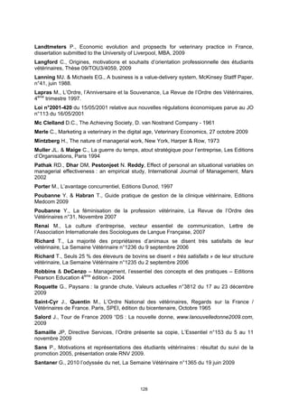 Landtmeters P., Economic evolution and propsects for veterinary practice in France,
dissertation submitted to the University of Liverpool, MBA, 2009
Langford C., Origines, motivations et souhaits d’orientation professionnelle des étudiants
vétérinaires, Thèse 09/TOU3/4059, 2009
Lanning MJ. & Michaels EG., A business is a value-delivery system, McKinsey Statff Paper,
n°41, juin 1988.
Lapras M., L’Ordre, l’Anniversaire et la Souvenance, La Revue de l’Ordre des Vétérinaires,
4ème trimestre 1997.
Loi n°2001-420 du 15/05/2001 relative aux nouvelles régulations économiques parue au JO
n°113 du 16/05/2001
Mc Clelland D.C., The Achieving Society, D. van Nostrand Company - 1961
Merle C., Marketing a veterinary in the digital age, Veterinary Economics, 27 octobre 2009
Mintzberg H., The nature of managerial work, New York, Harper & Row, 1973
Muller JL. & Maige C., La guerre du temps, atout stratégique pour l’entreprise, Les Editions
d’Organisations, Paris 1994
Pathak RD., Dhar DM, Pestonjeet N. Reddy, Effect of personal an situational variables on
managerial effectiveness : an empirical study, International Journal of Management, Mars
2002
Porter M., L’avantage concurrentiel, Editions Dunod, 1997
Poubanne Y. & Habran T., Guide pratique de gestion de la clinique vétérinaire, Editions
Medcom 2009
Poubanne Y., La féminisation de la profession vétérinaire, La Revue de l’Ordre des
Vétérinaires n°31, Novembre 2007
Renai M., La culture d’entreprise, vecteur essentiel de communication, Lettre de
l’Association Internationale des Sociologues de Langue Française, 2007
Richard T., La majorité des propriétaires d’animaux se disent très satisfaits de leur
vétérinaire, La Semaine Vétérinaire n°1236 du 9 septembre 2006
Richard T., Seuls 25 % des éleveurs de bovins se disent « très satisfaits » de leur structure
vétérinaire, La Semaine Vétérinaire n°1235 du 2 septembre 2006
Robbins & DeCenzo – Management, l’essentiel des concepts et des pratiques – Editions
Pearson Education 4ème édition - 2004
Roquette G., Paysans : la grande chute, Valeurs actuelles n°3812 du 17 au 23 décembre
2009
Saint-Cyr J., Quentin M., L’Ordre National des vétérinaires, Regards sur la France /
Vétérinaires de France. Paris, SPEI, édition du bicentenaire, Octobre 1965
Salord J., Tour de France 2009 “DS : La nouvelle donne, www.lanouvelledonne2009.com,
2009
Samaille JP, Directive Services, l’Ordre présente sa copie, L’Essentiel n°153 du 5 au 11
novembre 2009
Sans P., Motivations et représentations des étudiants vétérinaires : résultat du suivi de la
promotion 2005, présentation orale RNV 2009.
Santaner G., 2010 l’odyssée du net, La Semaine Vétérinaire n°1365 du 19 juin 2009



                                            128
 