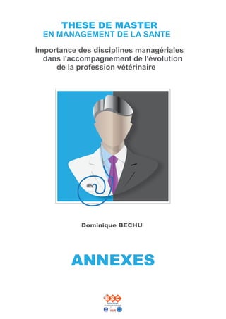 THESE DE MASTER
  EN MANAGEMENT DE LA SANTE
Importance des disciplines managériales
  dans l'accompagnement de l'évolution
     de la profession vétérinaire




            Dominique BECHU




         ANNEXES
 