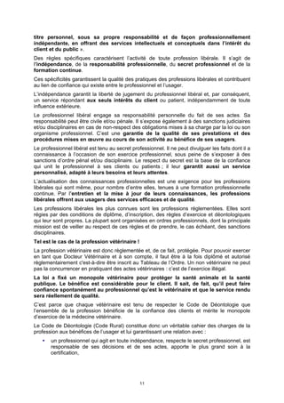 titre personnel, sous sa propre responsabilité et de façon professionnellement
indépendante, en offrant des services intellectuels et conceptuels dans l’intérêt du
client et du public ».
Des règles spécifiques caractérisent l’activité de toute profession libérale. Il s’agit de
l’indépendance, de la responsabilité professionnelle, du secret professionnel et de la
formation continue.
Ces spécificités garantissent la qualité des pratiques des professions libérales et contribuent
au lien de confiance qui existe entre le professionnel et l’usager.
L’indépendance garantit la liberté de jugement du professionnel libéral et, par conséquent,
un service répondant aux seuls intérêts du client ou patient, indépendamment de toute
influence extérieure.
Le professionnel libéral engage sa responsabilité personnelle du fait de ses actes. Sa
responsabilité peut être civile et/ou pénale. Il s’expose également à des sanctions judiciaires
et/ou disciplinaires en cas de non-respect des obligations mises à sa charge par la loi ou son
organisme professionnel. C’est une garantie de la qualité de ses prestations et des
procédures mises en œuvre au cours de son activité au bénéfice de ses usagers.
Le professionnel libéral est tenu au secret professionnel. Il ne peut divulguer les faits dont il a
connaissance à l’occasion de son exercice professionnel, sous peine de s’exposer à des
sanctions d’ordre pénal et/ou disciplinaire. Le respect du secret est la base de la confiance
qui unit le professionnel à ses clients ou patients ; il leur garantit aussi un service
personnalisé, adapté à leurs besoins et leurs attentes.
L’actualisation des connaissances professionnelles est une exigence pour les professions
libérales qui sont même, pour nombre d’entre elles, tenues à une formation professionnelle
continue. Par l’entretien et la mise à jour de leurs connaissances, les professions
libérales offrent aux usagers des services efficaces et de qualité.
Les professions libérales les plus connues sont les professions réglementées. Elles sont
régies par des conditions de diplôme, d’inscription, des règles d’exercice et déontologiques
qui leur sont propres. La plupart sont organisées en ordres professionnels, dont la principale
mission est de veiller au respect de ces règles et de prendre, le cas échéant, des sanctions
disciplinaires.
Tel est le cas de la profession vétérinaire !
La profession vétérinaire est donc règlementée et, de ce fait, protégée. Pour pouvoir exercer
en tant que Docteur Vétérinaire et à son compte, il faut être à la fois diplômé et autorisé
règlementairement c'est-à-dire être inscrit au Tableau de l’Ordre. Un non vétérinaire ne peut
pas la concurrencer en pratiquant des actes vétérinaires : c’est de l’exercice illégal.
La loi a fixé un monopole vétérinaire pour protéger la santé animale et la santé
publique. Le bénéfice est considérable pour le client. Il sait, de fait, qu’il peut faire
confiance spontanément au professionnel qu’est le vétérinaire et que le service rendu
sera réellement de qualité.
C’est parce que chaque vétérinaire est tenu de respecter le Code de Déontologie que
l’ensemble de la profession bénéficie de la confiance des clients et mérite le monopole
d’exercice de la médecine vétérinaire.
Le Code de Déontologie (Code Rural) constitue donc un véritable cahier des charges de la
profession aux bénéfices de l’usager et lui garantissant une relation avec :
       un professionnel qui agit en toute indépendance, respecte le secret professionnel, est
       responsable de ses décisions et de ses actes, apporte le plus grand soin à la
       certification,




                                                11
 