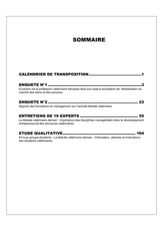SOMMAIRE




CALENDRIER DE TRANSPOSITION...........................................1

ENQUETE N°1 ............................................................................3
Evolution de la profession vétérinaire française face aux enjeux européens de libéralisation du
marché des biens et des services


ENQUETE N°2 ......................................................................... 23
Apports des formations en management sur l’activité libérale vétérinaire


ENTRETIENS DE 19 EXPERTS ............................................... 55
La libérale vétérinaire demain : Importance des disciplines managériales dans le développement
entrepreneurial des structures vétérinaires


ETUDE QUALITATIVE........................................................... 104
5 Focus groupe étudiants - La libérale vétérinaire demain : Information, attentes et motivations
des étudiants vétérinaires
 