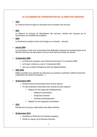 LE CALENDRIER DE TRANSPOSITION DE LA DIRECTIVE SERVICES

1957
Le Traité de Rome souligne la nécessaire libre circulation des services.


2001
Le Relance du principe de libéralisation des services, maintes fois évoqués par la
Commission ou le Parlement européens.
2003
Le Parlement européen revient à la charge sur ce dossier…services.


janvier 2004
La Commission Prodi et le commissaire Frits Bolkestein exposent les grandes lignes de la
Directive Services; les discussions vont bon train dans les années qui suivent.


12 décembre 2006
         le Parlement européen vote la Directive Services le 15 novembre 2006;
         le Conseil entérine ce vote le 12 décembre 2006
         plus aucun d'ajout d'exigences dans les règlementations.
2007-2008
Délais accordés pour apporter les réponses aux questions soulevées (critères d’exclusion,
justifications de certains monopoles…).


28 décembre 2009
         Échéance pour la transcription dans le droit national
         Fin des évaluations nationales avec remises de deux rapports:
                Rapport sur les exigences d’établissement:
                    -   Régimes d’autorisation
                    -   Exigences à évaluer
                    -   Activités pluridisciplinaires
                Rapport sur les exigences de prestation
2010
Période de 6 mois pour observations des états membres.


28 décembre 2010
         Synthèse au Parlement et Conseils européens
         Entrée en vigueur de la Directive Services.

                                            2
 