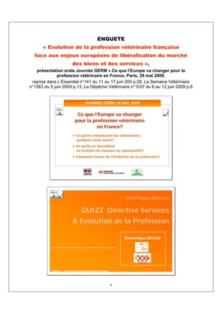 ENQUETE
      « Evolution de la profession vétérinaire française
  face aux enjeux européens de libéralisation du marché
                               des biens et des services »,
   présentation orale Journée GERM « Ce que l’Europe va changer pour la
              profession vétérinaire en France, Paris, 28 mai 2009,
 reprise dans L’Essentiel n°141 du 11 au 17 juin 200 p.28, La Semaine Vétérinaire
n°1363 du 5 juin 2009 p.13, La Dépêche Vétérinaire n°1037 du 6 au 12 juin 2009 p.6


                                           JOURNEE GERM 28 MAI 2009


                                  Ce que l’Europe va changer
                                 pour la profession vétérinaire
                                           en France?
                                  Ce qu’en connaissent les vétérinaires
                                  quelques mois avant?
                                  Ce qu’ils en identifient
                                  en matière de menace ou opportunité?
                                  Comment voient-ils l’évolution de la profession?




                                                                           Vétérinaires libéraux

                                        QUIZZ Directive Services
                               & Evolution de la Profession

                                                                           Dominique BECHU




          © DBECHU - Tous droits réservés Etude/Analyse/Présentation




                                                                       4
 