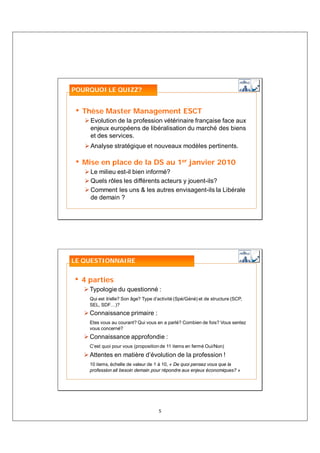 POURQUOI LE QUIZZ?


• Thèse Master Management ESCT
    Evolution de la profession vétérinaire française face aux
    enjeux européens de libéralisation du marché des biens
    et des services.
    Analyse stratégique et nouveaux modèles pertinents.

• Mise en place de la DS au 1er janvier 2010
    Le milieu est-il bien informé?
    Quels rôles les différents acteurs y jouent-ils?
    Comment les uns & les autres envisagent-ils la Libérale
    de demain ?




LE QUESTIONNAIRE


• 4 parties
    Typologie du questionné :
    Qui est il/elle? Son âge? Type d’activité (Spé/Géné) et de structure (SCP,
    SEL, SDF…)?
    Connaissance primaire :
    Etes vous au courant? Qui vous en a parlé? Combien de fois? Vous sentez
    vous concerné?
    Connaissance approfondie :
    C’est quoi pour vous (proposition de 11 items en fermé Oui/Non)
    Attentes en matière d’évolution de la profession !
    10 items, échelle de valeur de 1 à 10, « De quoi pensez vous que la
    profession ait besoin demain pour répondre aux enjeux économiques? »




                                     5
 