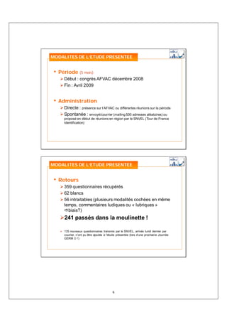 MODALITES DE L’ETUDE PRESENTEE


• Période (5 mois)
    Début : congrès AFVAC décembre 2008
    Fin : Avril 2009


• Administration
    Directe : présence sur l’AFVAC ou différentes réunions sur la période
    Spontanée : envoyé/courrier (mailing 500 adresses aléatoires) ou
    proposé en début de réunions en région par le SNVEL (Tour de France
    Identification)




MODALITES DE L’ETUDE PRESENTEE


• Retours
    359 questionnaires récupérés
    62 blancs
    56 intraitables (plusieurs modalités cochées en même
    temps, commentaires ludiques ou « lubriques »
      biais?)
     241 passés dans la moulinette !

    135 nouveaux questionnaires transmis par le SNVEL, arrivés lundi dernier par
    courrier, n’ont pu être ajoutés à l’étude présentée (lors d’une prochaine Journée
    GERM ☺ !)




                                         6
 