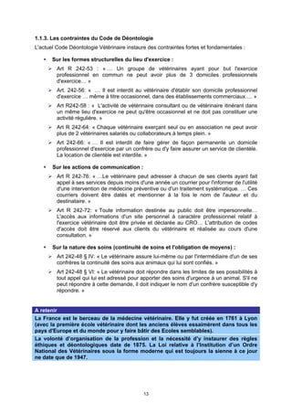 1.1.3. Les contraintes du Code de Déontologie
L'actuel Code Déontologie Vétérinaire instaure des contraintes fortes et fondamentales :

       Sur les formes structurelles du lieu d'exercice :
         Art R 242-53 : « … Un groupe de vétérinaires ayant pour but l'exercice
         professionnel en commun ne peut avoir plus de 3 domiciles professionnels
         d'exercice… »
         Art. 242-56: « … Il est interdit au vétérinaire d'établir son domicile professionnel
         d'exercice … même à titre occasionnel, dans des établissements commerciaux…. »
         Art R242-58 : « L'activité de vétérinaire consultant ou de vétérinaire itinérant dans
         un même lieu d'exercice ne peut qu'être occasionnel et ne doit pas constituer une
         activité régulière. »
         Art R 242-64: « Chaque vétérinaire exerçant seul ou en association ne peut avoir
         plus de 2 vétérinaires salariés ou collaborateurs à temps plein. »
         Art 242-66: « … Il est interdit de faire gérer de façon permanente un domicile
         professionnel d'exercice par un confrère ou d'y faire assurer un service de clientèle.
         La location de clientèle est interdite. »

       Sur les actions de communication :
         Art R 242-76: « …Le vétérinaire peut adresser à chacun de ses clients ayant fait
         appel à ses services depuis moins d'une année un courrier pour l'informer de l'utilité
         d'une intervention de médecine préventive ou d'un traitement systématique. … Ces
         courriers doivent être datés et mentionner à la fois le nom de l'auteur et du
         destinataire. »
         Art R 242-72: « Toute information destinée au public doit être impersonnelle…
         L'accès aux informations d'un site personnel à caractère professionnel relatif à
         l'exercice vétérinaire doit être privée et déclarée au CRO… L'attribution de codes
         d'accès doit être réservé aux clients du vétérinaire et réalisée au cours d'une
         consultation. »

       Sur la nature des soins (continuité de soins et l'obligation de moyens) :
         Art 242-48 § IV: « Le vétérinaire assure lui-même ou par l'intermédiaire d'un de ses
         confrères la continuité des soins aux animaux qui lui sont confiés. »
         Art 242-48 § VI: « Le vétérinaire doit répondre dans les limites de ses possibilités à
         tout appel qui lui est adressé pour apporter des soins d'urgence à un animal. S'il ne
         peut répondre à cette demande, il doit indiquer le nom d'un confrère susceptible d'y
         répondre. »


A retenir
La France est le berceau de la médecine vétérinaire. Elle y fut créée en 1761 à Lyon
(avec la première école vétérinaire dont les anciens élèves essaimèrent dans tous les
pays d'Europe et du monde pour y faire bâtir des Ecoles semblables).
La volonté d’organisation de la profession et la nécessité d’y instaurer des règles
éthiques et déontologiques date de 1875. La Loi relative à l’Institution d’un Ordre
National des Vétérinaires sous la forme moderne qui est toujours la sienne à ce jour
ne date que de 1947.




                                              13
 