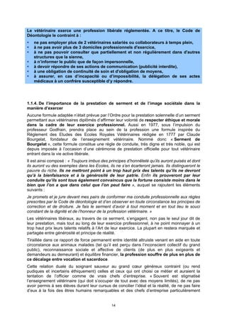 Le vétérinaire exerce une profession libérale réglementée. A ce titre, le Code de
Déontologie le contraint à :
   ne pas employer plus de 2 vétérinaires salariés ou collaborateurs à temps plein,
   à ne pas avoir plus de 3 domiciles professionnels d'exercice,
   à ne pas pouvoir consulter que partiellement et non régulièrement dans d'autres
   structures que la sienne,
   à n’informer le public que de façon impersonnelle,
   à devoir répondre de ses actions de communication (publicité interdite),
   à une obligation de continuité de soin et d'obligation de moyens,
   à assurer, en cas d’incapacité ou d’impossibilité, la délégation de ses actes
   médicaux à un confrère susceptible d’y répondre.




1.1.4. De l’importance de la prestation de serment et de l’image sociétale dans la
manière d’exercer
Aucune formule adaptée n’était prévue par l’Ordre pour la prestation solennelle d’un serment
permettant aux vétérinaires diplômés d’affirmer leur volonté de respecter éthique et morale
dans la cadre de leur exercice professionnel. Aussi en 1977, sous l’impulsion du
professeur Godfrain, prendra place au sein de la profession une formule inspirée du
Règlement des Etudes des Ecoles Royales Vétérinaires rédigée en 1777 par Claude
Bourgelat, fondateur de l’enseignement vétérinaire. Nommé donc « Serment de
Bourgelat », cette formule constitue une règle de conduite, très digne et très noble, qui est
depuis imposée à l’occasion d’une cérémonie de prestation officielle pour tout vétérinaire
entrant dans la vie active libérale.
Il est ainsi composé : « Toujours imbus des principes d’honnêteté qu’ils auront puisés et dont
ils auront vu des exemples dans les Ecoles, ils ne s’en écarteront jamais. Ils distingueront le
pauvre du riche. Ils ne mettront point à un trop haut prix des talents qu’ils ne devront
qu’à la bienfaisance et à la générosité de leur patrie. Enfin ils prouveront par leur
conduite qu’ils sont tous également convaincus que la fortune consiste moins dans le
bien que l’on a que dans celui que l’on peut faire », auquel se rajoutent les éléments
suivants :
Je promets et je jure devant mes pairs de conformer ma conduite professionnelle aux règles
prescrites par le Code de déontologie et d’en observer en toute circonstance les principes de
correction et de droiture. Je fais le serment d’avoir à tout moment et en tout lieu le souci
constant de la dignité et de l’honneur de la profession vétérinaire. »
Les vétérinaires libéraux, au travers de ce serment, s’engagent, non pas le seul jour dit de
leur prestation, mais tout au long de leur exercice professionnel, à ne point monnayer à un
trop haut prix leurs talents relatifs à l’Art de leur exercice. La plupart en restera marquée et
partagée entre générosité et principe de réalité.
Tiraillée dans ce rapport de force permanent entre identité altruiste venant en aide en toute
circonstance aux animaux malades (tel qu’il est perçu dans l’inconscient collectif du grand
public), reconnaissance sociale et affective de clients (de plus en plus exigeants et
demandeurs au demeurant) et équilibre financier, la profession souffre de plus en plus de
ce décalage entre vocation et sacerdoce.
Cette relation duale du soignant sauveur au grand cœur généreux contraint (ou rend
pudiques et incertains éthiquement) celles et ceux qui ont choisi ce métier et auraient la
tentation de l’officier comme de vrais chefs d’entreprise. « Souvent est stigmatisé
l’enseignement vétérinaire (qui doit s’occuper de tout avec des moyens limités), de ne pas
avoir permis à ses élèves durant leur cursus de concilier l’idéal et la réalité, de ne pas faire
d’eux à la fois des êtres humains remarquables et des chefs d’entreprise particulièrement


                                              14
 